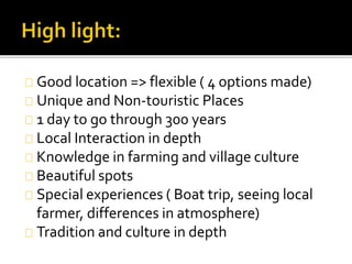 Good location => flexible ( 4 options made)
Unique and Non-touristic Places
1 day to go through 300 years
Local Interaction in depth
Knowledge in farming and village culture
Beautiful spots
Special experiences ( Boat trip, seeing local
farmer, differences in atmosphere)
Tradition and culture in depth
 