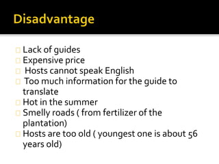 Lack of guides
Expensive price
Hosts cannot speak English
Too much information for the guide to
translate
Hot in the summer
Smelly roads ( from fertilizer of the
plantation)
Hosts are too old ( youngest one is about 56
years old)
 