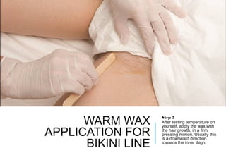WARM WAX
APPLICATION FOR
BIKINI LINE
Step 3
After testing temperature on
yourself, apply the wax with
the hair growth, in a firm
pressing motion. Usually this
is a downward direction
towards the inner thigh.
 