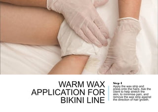 WARM WAX
APPLICATION FOR
BIKINI LINE
Step 4
Apply the wax strip and
press onto the hairs. Ask the
client to help stretch the
skin, to minimise pain, and
remove the wax strip against
the direction of hair growth.
 