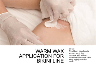 WARM WAX
APPLICATION FOR
BIKINI LINE
Step 5
Should any blood spots
appear, apply light
pressure with a clean
tissue and then wipe them
away. Apply after-wax
lotion.
 
