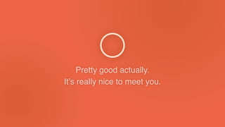 Pretty good actually.
It’s really nice to meet you.
 