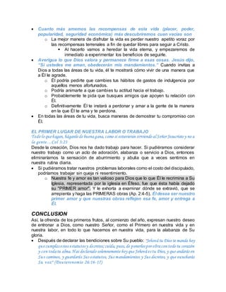  Cuanto más amemos las recompensas de esta vida (placer, poder,
popularidad, seguridad económica) más descubriremos cuan vacías son
o La mejor manera de disfrutar la vida es perder nuestro apetito voraz por
las recompensas terrenales a fin de quedar libres para seguir a Cristo.
 Al hacerlo vamos a heredar la vida eterna, y empezaremos de
inmediato a experimentar los beneficios de seguirle.
 Averigua lo que Dios valora y permanece firme a esas cosas. Jesús dijo,
“Si ustedes me aman, obedecerán mis mandamientos.” Cuando invitas a
Dios a todas las áreas de tu vida, él te mostrará cómo vivir de una manera que
a Él le agrade.
o Él podría pedirte que cambies tus hábitos de gastos de indulgencia por
aquellos menos afortunados.
o Podría animarte a que cambies tu actitud hacia el trabajo.
o Probablemente te pida que busques amigos que apoyen tu relación con
Él.
o Definitivamente Él te instará a perdonar y amar a la gente de la manera
en la que Él te ama y te perdona.
 En todas las áreas de tu vida, busca maneras de demostrar tu compromiso con
Él.
EL PRIMER LUGAR DE NUESTRA LABOR O TRABAJO
Todo lo quehagan, háganlo de buena gana, como si estuvieran sirviendo al Señor Jesucristo y no a
la gente…Col 3:23
Desde la creación, Dios nos ha dado trabajo para hacer. Si pudiéramos considerar
nuestro trabajo como un acto de adoración, alabanza o servicio a Dios, entonces
eliminaríamos la sensación de aburrimiento y abulia que a veces sentimos en
nuestra rutina diaria.
 Si pudiéramos tratar nuestros problemas laborales como el costo del discipulado,
podríamos trabajar sin queja ni resentimiento.
o Nuestra fe y amor es tan valioso para Dios que lo que Él le recrimina a Su
Iglesia, representada por la iglesia en Éfeso, fue que ésta había dejado
su "PRIMER amor". Y le exhorta a examinar dónde se extravió, que se
arrepienta y haga las PRIMERAS obras (Ap. 2:4-5). Él desea ser nuestro
primer amor y que nuestras obras reflejen esa fe, amor y entrega a
Él.
CONCLUSION
Así, la ofrenda de los primeros frutos, al comienzo del año, expresan nuestro deseo
de entronar a Dios, como nuestro Señor, como el Primero en nuestra vida y en
nuestra labor, en todo lo que hacemos en nuestra vida, para la alabanza de Su
gloria.
 Después de declarar las bendiciones sobre Su pueblo: "Jehová tu Dios te manda hoy
que cumplasestos estatutosy decretos; cuida, pues, de ponerlospor obra con todo tu corazón
y con toda tu alma. Has declarado solemnemente hoy que Jehová estu Dios, y que andarás en
Sus caminos, y guardarás Sus estatutos, Sus mandamientos y Sus decretos, y que escucharás
Su voz" (Deuteronomio 26:16-17)
 