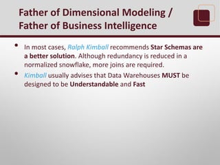 • In most cases, Ralph Kimball recommends Star Schemas are
a better solution. Although redundancy is reduced in a
normalized snowflake, more joins are required.
• Kimball usually advises that Data Warehouses MUST be
designed to be Understandable and Fast
Father of Dimensional Modeling /
Father of Business Intelligence
 