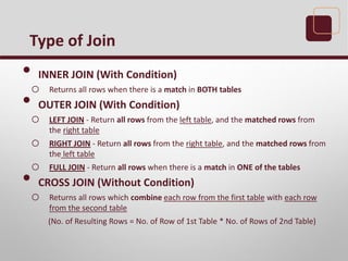• INNER JOIN (With Condition)
o Returns all rows when there is a match in BOTH tables
• OUTER JOIN (With Condition)
o LEFT JOIN - Return all rows from the left table, and the matched rows from
the right table
o RIGHT JOIN - Return all rows from the right table, and the matched rows from
the left table
o FULL JOIN - Return all rows when there is a match in ONE of the tables
• CROSS JOIN (Without Condition)
o Returns all rows which combine each row from the first table with each row
from the second table
(No. of Resulting Rows = No. of Row of 1st Table * No. of Rows of 2nd Table)
Type of Join
 