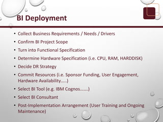 BI Deployment
• Collect Business Requirements / Needs / Drivers
• Confirm BI Project Scope
• Turn into Functional Specification
• Determine Hardware Specification (i.e. CPU, RAM, HARDDISK)
• Decide DR Strategy
• Commit Resources (i.e. Sponsor Funding, User Engagement,
Hardware Availability…..)
• Select BI Tool (e.g. IBM Cognos…….)
• Select BI Consultant
• Post-Implementation Arrangement (User Training and Ongoing
Maintenance)
 