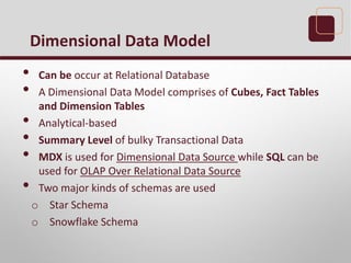 • Can be occur at Relational Database
• A Dimensional Data Model comprises of Cubes, Fact Tables
and Dimension Tables
• Analytical-based
• Summary Level of bulky Transactional Data
• MDX is used for Dimensional Data Source while SQL can be
used for OLAP Over Relational Data Source
• Two major kinds of schemas are used
o Star Schema
o Snowflake Schema
Dimensional Data Model
 