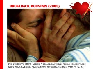 BROKEBACK MOUNTAIN (2005)

JAKE GYLLENHAAL E HEATH LEDGER. A OSCARIZADA PELÍCULA FOI PROHIBIDA EN VARIOS
PAÍSES, COMO NA CHINA, E PARCIALMENTE CENSURADA NOUTROS, COMO EN ITALIA.

 