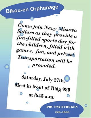 Bikou-en Orphanage
POC PS2 FURUKEN
226-4680
Come join Navy MisawaSailors as they provide afun-filled sports day forthe children, filled withgames, fun, and prizes!Transportation will be
provided.
Saturday, July 27th.
Meet in front of Bldg 980
at 8:45 a.m.
 