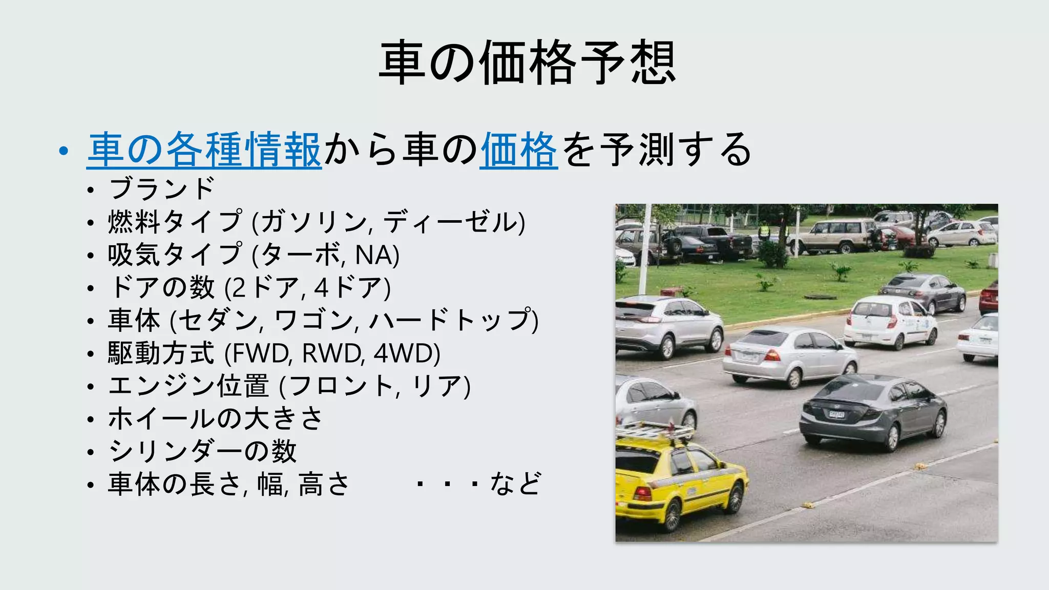 • 車の各種情報から車の価格を予測する
• ブランド
• 燃料タイプ (ガソリン, ディーゼル)
• 吸気タイプ (ターボ, NA)
• ドアの数 (2ドア, 4ドア)
• 車体 (セダン, ワゴン, ハードトップ)
• 駆動方式 (FWD, RWD, 4WD)
• エンジン位置 (フロント, リア)
• ホイールの大きさ
• シリンダーの数
• 車体の長さ, 幅, 高さ ・・・など
 