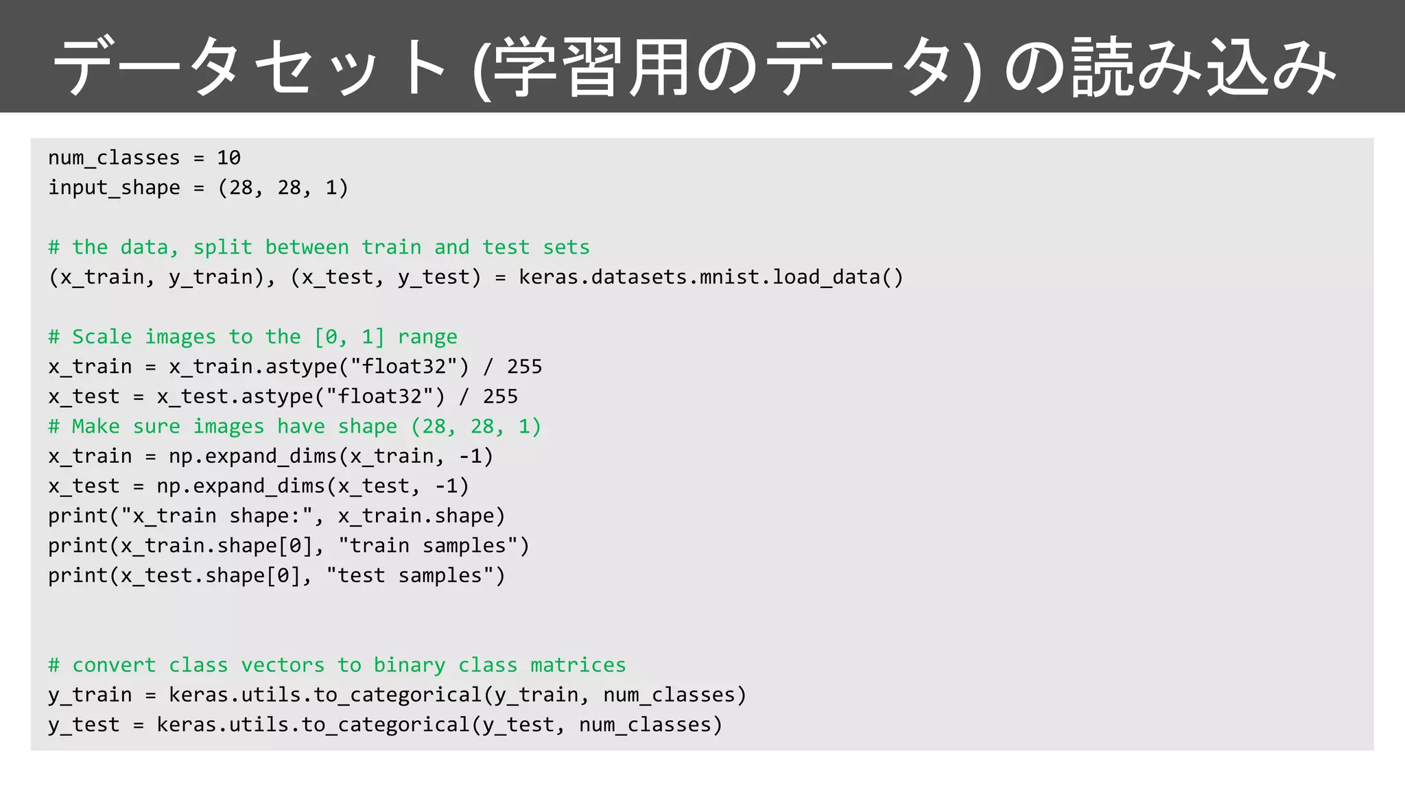 データセット (学習用のデータ) の読み込み
# the data, split between train and test sets
# Scale images to the [0, 1] range
# Make sure images have shape (28, 28, 1)
# convert class vectors to binary class matrices
 