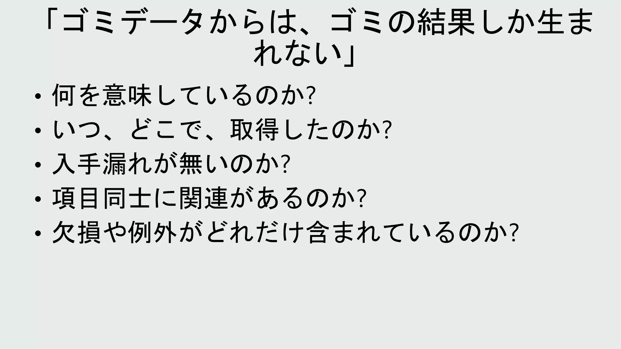 • 何を意味しているのか?
• いつ、どこで、取得したのか?
• 入手漏れが無いのか?
• 項目同士に関連があるのか?
• 欠損や例外がどれだけ含まれているのか?
 