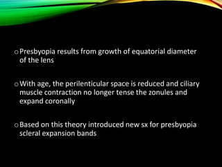 oPresbyopia results from growth of equatorial diameter
of the lens
oWith age, the perilenticular space is reduced and ciliary
muscle contraction no longer tense the zonules and
expand coronally
oBased on this theory introduced new sx for presbyopia
scleral expansion bands
 