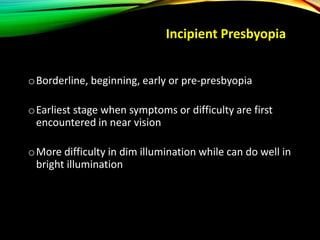 oBorderline, beginning, early or pre-presbyopia
oEarliest stage when symptoms or difficulty are first
encountered in near vision
oMore difficulty in dim illumination while can do well in
bright illumination
Incipient Presbyopia
 