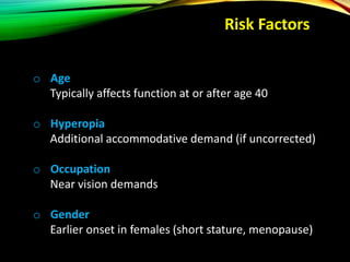 Risk Factors
o Age
Typically affects function at or after age 40
o Hyperopia
Additional accommodative demand (if uncorrected)
o Occupation
Near vision demands
o Gender
Earlier onset in females (short stature, menopause)
 