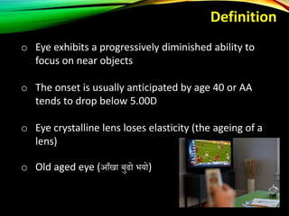 o Eye exhibits a progressively diminished ability to
focus on near objects
o The onset is usually anticipated by age 40 or AA
tends to drop below 5.00D
o Eye crystalline lens loses elasticity (the ageing of a
lens)
o Old aged eye (आँखा बुढो भयो)
Definition
 