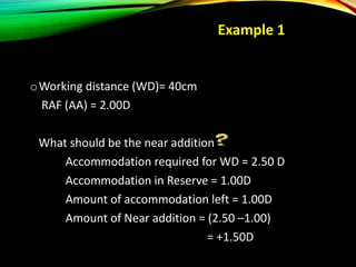 oWorking distance (WD)= 40cm
RAF (AA) = 2.00D
What should be the near addition
Accommodation required for WD = 2.50 D
Accommodation in Reserve = 1.00D
Amount of accommodation left = 1.00D
Amount of Near addition = (2.50 –1.00)
= +1.50D
Example 1
 