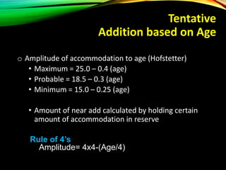 Tentative
Addition based on Age
o Amplitude of accommodation to age (Hofstetter)
• Maximum = 25.0 – 0.4 (age)
• Probable = 18.5 – 0.3 (age)
• Minimum = 15.0 – 0.25 (age)
• Amount of near add calculated by holding certain
amount of accommodation in reserve
Rule of 4’s
Amplitude= 4x4-(Age/4)
 
