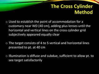 The Cross Cylinder
Method
o Used to establish the point of accommodation for a
customary near WD (40 cm), adding plus lenses until the
horizontal and vertical lines on the cross cylinder grid
subjectively appeared equally clear
o The target consists of 4 to 5 vertical and horizontal lines
presented to pt. at 40 cm
o Illumination is diffuse and subdue, sufficient to allow pt. to
see target satisfactorily
 
