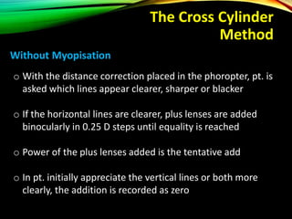 The Cross Cylinder
Method
o With the distance correction placed in the phoropter, pt. is
asked which lines appear clearer, sharper or blacker
o If the horizontal lines are clearer, plus lenses are added
binocularly in 0.25 D steps until equality is reached
o Power of the plus lenses added is the tentative add
o In pt. initially appreciate the vertical lines or both more
clearly, the addition is recorded as zero
Without Myopisation
 