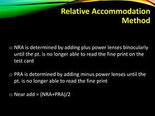 Relative Accommodation
Method
o NRA is determined by adding plus power lenses binocularly
until the pt. is no longer able to read the fine print on the
test card
o PRA is determined by adding minus power lenses until the
pt. is no longer able to read the fine print
o Near add = (NRA+PRA)/2
 