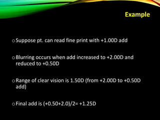 Example
oSuppose pt. can read fine print with +1.00D add
oBlurring occurs when add increased to +2.00D and
reduced to +0.50D
oRange of clear vision is 1.50D (from +2.00D to +0.50D
add)
oFinal add is (+0.50+2.0)/2= +1.25D
 