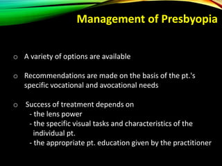 o A variety of options are available
o Recommendations are made on the basis of the pt.'s
specific vocational and avocational needs
o Success of treatment depends on
- the lens power
- the specific visual tasks and characteristics of the
individual pt.
- the appropriate pt. education given by the practitioner
Management of Presbyopia
 