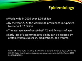 Epidemiology
oWorldwide in 2005 over 1.04 billion
oBy the year 2020 the worldwide prevalence is expected
to rise to 1.37 billion
oThe average age of onset-betn 42 and 44 years of age
oEarly loss of accommodative ability can be induced by
certain systemic disease, medications, and trauma
-Holden BA, Fricke TR, Ho SM, Wong R, Schlenther G, Cronjé S, Burnett A, Papas E, Naidoo KS,
Frick KD. Global vision impairment due to uncorrected presbyopia. Arch Ophthalmol. 2008
Dec;126(12):1731-9.
 