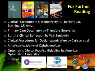 For Further
Reading
o Clinical Procedures in Optometry by J.D. Bartlett, J.B.
Eskridge, J.F. Amos
o Primary Care Optometry by Theodere Grosvenor
o Borish’s Clinical Refraction by W.J. Benjamin
o Clinical Procedures for Ocular examination by Carlson et al
o American Academy of Ophthalmology
o Optometric Clinical Practice Guideline by American
Optometric Association
o Internet
 