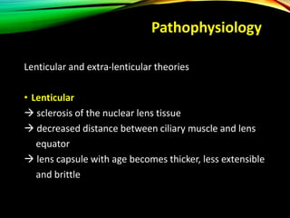 Pathophysiology
Lenticular and extra-lenticular theories
• Lenticular
 sclerosis of the nuclear lens tissue
 decreased distance between ciliary muscle and lens
equator
 lens capsule with age becomes thicker, less extensible
and brittle
 