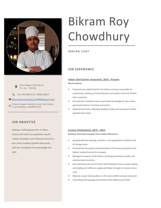 Bikram Roy
Chowdhury
I N D I A N C H E F
JOB EXPERIENCE
Indian Chef (Senior Associate), 2022 - Present
Westin,kolkata
• Prepared and cooked food for hot kitchen and was responsible for
maintaining, setting up, food production and quality control of all food
items prepared.
• Ensured team members had an up-to-date knowledge of menu items,
special promotions, functions and events.
• Ordered food items, following standard recipes and procedures within
specified time limits.
Cuisine Chef(Indian), 2019 - 2022
Barbeque Nation(Aurangabad,Thane,Dadar) Maharastra
• Assisted with the cleaning, sanitation, and organization of kitchen and
all storage areas.
• Ensured that the quality and presentation of food was prepared to the
highest standard set by the company.
• Managed all aspects of the kitchen including operational, quality and
administrative functions.
• Exercised food cost control Check staff feeding to ensure proper display
and holding and sufficient supply and follow through on rotation menu
cycle.
• Maintain proper food quality in a 145 covers buffet concept restaurant.
• Controlling food wastage and maintain food safety as per FSSAI
CONTACTS
Charkalgram,Birbhum
Pin no- 731301
+91 9933885210,7908418017
Bikramroychowdhury1998@gmail.com
JOB OBJECTIVE
Seeking a challenging position as Indian
Cuisine Chef where my capabilities may be
utilized, developed, and enhanced and to be a
part of the company’s growth and success
with the contribution of my knowledge and
skills.
https://www.linkedin.com/in/bikram-
roychowdhury-8a5823129
 