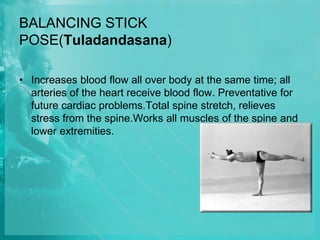 BALANCING STICK
POSE(Tuladandasana)
• Increases blood flow all over body at the same time; all
arteries of the heart receive blood flow. Preventative for
future cardiac problems.Total spine stretch, relieves
stress from the spine.Works all muscles of the spine and
lower extremities.
 