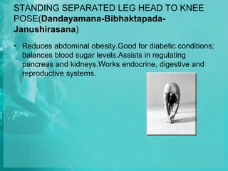 STANDING SEPARATED LEG HEAD TO KNEE
POSE(Dandayamana-Bibhaktapada-
Janushirasana)
• Reduces abdominal obesity.Good for diabetic conditions;
balances blood sugar levels.Assists in regulating
pancreas and kidneys.Works endocrine, digestive and
reproductive systems.
 