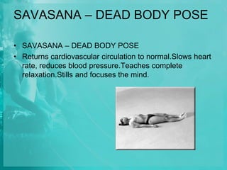 SAVASANA – DEAD BODY POSE
• SAVASANA – DEAD BODY POSE
• Returns cardiovascular circulation to normal.Slows heart
rate, reduces blood pressure.Teaches complete
relaxation.Stills and focuses the mind.
 