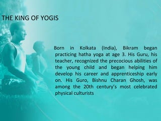 THE KING OF YOGIS
Born in Kolkata (India), Bikram began
practicing hatha yoga at age 3. His Guru, his
teacher, recognized the precocious abilities of
the young child and began helping him
develop his career and apprenticeship early
on. His Guro, Bishnu Charan Ghosh, was
among the 20th century’s most celebrated
physical culturists
 
