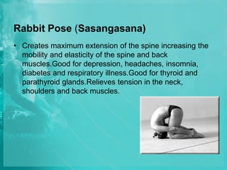 Rabbit Pose (Sasangasana)
• Creates maximum extension of the spine increasing the
mobility and elasticity of the spine and back
muscles.Good for depression, headaches, insomnia,
diabetes and respiratory illness.Good for thyroid and
parathyroid glands.Relieves tension in the neck,
shoulders and back muscles.
 