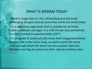 WHAT IS BIKRAM YOGA?
• Bikram's yoga class is a fun, demanding and physically
challenging 26 pose (Asana) series that works the entire body.
• It is a beginning yoga series that is suitable for all levels,
health conditions and ages. It is a 90 minute class performed
in a room heated to approximately 105°F.
• It is designed to systematically move fresh oxygenated blood
to every cell in the entire body, as well as work the entire
spine through which the entire nervous system operates,
thereby restoring all systems to their natural working order..
 