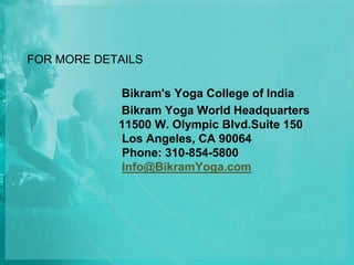 FOR MORE DETAILS
Bikram's Yoga College of India
Bikram Yoga World Headquarters
11500 W. Olympic Blvd.Suite 150
Los Angeles, CA 90064
Phone: 310-854-5800
Info@BikramYoga.com
 