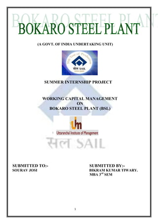 (A GOVT. OF INDIA UNDERTAKING UNIT)<br />                               SUMMER INTERNSHIP PROJECT<br />WORKING CAPITAL MANAGEMENT <br />ON<br />BOKARO STEEL PLANT (BSL)  <br /> SUBMITTED TO:-                                       SUBMITTED BY:-<br /> SOURAV JOSI                                                        BIKRAM KUMAR TIWARY.<br />                                                                                    MBA 3rd SEM<br /> <br /> <br />                                ACKNOWLWLEDGEMENT<br />At the very outset, I wish to express my heartiest gratitude to all those who extended their help, guidance and Suggestion and without their help it was not possible for me to complete this Project Report.<br />I am deeply indebted to my guide Mr. R.B Sharma (Jr. Manager) (Accounts & administration), Mr. S. K. Roy (D M Finance & Accounts) for their valuable and enlightened guidance as well as freedom they had offered to me during the project work. I can’t forget the contribution and helped extended to me by Mr. Krishn Chand  (Manager ), (Sales Tax & Excise) Mr. U. S. Bhasker (Dy. Manager ) & Mr. P. C. Mishra (Sr.Manager) (Operation Finance) .They ever prepared to feed Necessary information and guidance.<br />I can not forget the contribution and helped extended to me by Anurag Gupta (Sr.Manager,Main a/c)  Jitendre Kumar (Dy.Manager) (Project Finance)  D.Kumar (Dy.Manager) (P.F.section) Mrs Poonam (Dy.Manager)  K.C.Gajrai (Jr.Manager) S.C.Shrivastav (Sr.Manager Raw Materials)<br />I am also obliged Dr.Masood Nasser(Dean of JSBS) Devraj Bagadu (H.O.D. of  JSBS) department) & Dr.Ronald Mani  who inspired to go ahead with fulfilling the project report and motivate to learn more about plant production process & accounting system of the plant.<br />I am also thank full to all the employee who provide the practical information about the production process, practical show the working criteria of the plant & those employee who give the lift to me at the time of plant visit because with out them I can’t visit the plant easily.<br />                                                                                                       BIKRAM KUMAR TIWARY<br />                                                                                                                MBA(2009-11)<br />CERTIFICATE<br />This is to certify that the project entitled “WORKING CAPITAL MANAGEMENT” at BOKARO STEEL PLANT has been carried out by  BIKRAM KUMAR TIWARY from 05th  July to  14th  August 2010 under my supervision in partial fulfillment of his MBA 2nd year at  Uttarachal Institute of Management, Dehradun,(Uttarakhand Technical University), UTTARAKHAND.<br />I am satisfied with his sincere performance and study conducted by him in BOKARO STEEL PLANT.<br />I recommend to submit the project report. I wish him all success in life.<br />This is also certified that the project work is original and has not been submitted to any other place.<br />DATE:-14th August 2010                                                                        Mr. R.B. Sharma<br />                                                                                                                (Jr. Manager, F& A)  <br />                                                                                                                Bokaro Steel Plant<br />                                                                                                                SAIL<br />                                                                            <br />                                                                                                         <br />                                                        DECLARATION <br />I hereby declare that the following documented project report titled “Working Capital Management quot;
 is an authentic work done by me as a part of my study on finance.<br />I also further state that the project has been prepared by my own with the secondary data provided in the reports of the company, which were essential for the completion of the project. The project was undertaken as a part of the course curriculum of  MBA Uttaranchal Institute of Management,Dehradun. This has not been submitted to any other Examination body earlier. <br />  <br />                                                                                                  BIKRAM KUMAR TIWARY<br />INDEX<br />           Contents :-                                                                           page no.<br />Executive summary                                                                  6                                           <br />Introduction                                                                                             <br />                Global Steel Scenario and Indian Steel Industry                  7<br />                 SAIL                                                                                   11<br />                 BSL                                                                                     17<br />Review of literature                                                                  28<br />Research Methodology                                      31<br />Working Capital – Overall View  <br />      Cash Management                                                              32<br />                                                                    <br />      Inventory Management                                                      34<br />                                         <br />      Receivable Management                                                    36<br />                                                                   <br />Financial Statements and Ratio Analysis                                 44 <br />Flow chart of sales process followed in BSL              46<br />Conclusions  49<br />Suggestion              49<br />Bibliography`  50<br />                                                Executive Summary<br />Steel Authority of India Limited (SAIL) is the leading steel making company in India. It is fully integrated iron and steel maker, producing both basic and special steel for domestic construction engineering, power, railway automotive and defense industries and for safe in export markets. Bokaro Steel Plant – The fourth integrated plant in the public sector taking shape in 1965 in collaboration with the Soviet Union.<br /> <br />It was originally incorporated as a limited company on 29thJanuary 1964, and was later merged with SAIL first as a subsidiary and then as a unit through the public sector iron & steel companies act1978. Working capital management is concerned with the problem that arises in attempting to manage the current assets, current liabilities and the interrelationship between them. Its operational goal is to manage the current assets and current liabilities in such a way that a satisfactory level of working capital is maintained.<br />The working capital ratio is calculated as:                                                                             Positive working capital means that the company is able to pay off its short-term liabilities. Negative working capital means that a company currently is unable to meet its short-term liabilities with its current assets (cash, accounts receivable and inventory).                        Working capital also gives investors an idea of the company’s underlying operational efficiency. Money that is tied up in inventory or money that customers still owe to the company cannot be used to pay off any of the company’s obligations.<br />To measure efficiency we have used ratio analysis as a technique and the main ratio we have used are liquidity ratio and activities ratio. One more tool we have used is calculation of operating cycle which showsow effectively the firm is using its resources or how much time its take to convert its investment back into cash. By looking previous data we came to know BSL have done a great job in this field operating cycle by 30% in just three financial years.<br />global Steel Scenario and Indian Steel Industry<br />Introduction<br />Though evidences indicate that iron and steel have been used by for almost 6000 years, the modern form of iron and steel industry came into being only during the 19th century. The growth and development of Iron and Steel Industry in the world until the Second World War was comparatively slower. But the industry has grown very rapidly after the Second War was. World production of steel, which was only 28.3 million tones (MT) in 1900, rose to 695 MT by 1992. The oil crisis of the seventies affected the entire economy of the world including the steel industry. The position started improving after 1983 and peaked at 780 MT in 1989. It starred declining till 1994 (723MT), picked up again to 755.8 in 1995. The World Steel production is around 1132 MT in 2005, registering a growth of 6% over 2004.<br />            <br />Historical Background <br />The antiquity of man’s use of iron attested by references to that metal both in fragmentary writing & inscriptions that survived ancient civilization of Babylon, Mexico, Egypt, China, India, Greece & Rome. However, it is believed that most of the iron used by pre–historic people might have been obtained by fragment of meteorites and it remained a rare metal for many centuries.<br />For many years after man learned how to extract iron from its ores, the product probably was so relatively soft and unpredictable, that bronze continued to be preferred for many tools and weapons. Eventually iron replaced the non–ferrous metal for these purposes when man learned how to master the difficult arts of smelting, forging, hardening and tempering iron. Archeological findings in Mesopotamia and Egypt have proved that iron or steel has been in the service o mankind for nearly 6000 years. The origin of the methods used by early man for extracting iron from its ores is unknown. Some have suggested that many learned the method accidentally.<br />             <br />           <br />           Indian History<br />Indian history is also replete with references to the usage of iron and steel. Some of the ancient monuments like the famous iron pillar near New Delhi or the massive beams used in the Sun Temple at Konark bear ample testimony to the technological excellence of the Indian metallurgists.<br />The history of iron in India goes back to the ancient era. Our ancient literary sources like Rig Veda, the Atharva Veda, the Puranas and other Epics are full of references to iron and its uses in peace and war. According to one of the studies, iron has been produced in India for over 3000 years.<br />Outlook for the Indian Economy<br />After witnessing rapid strides during the years after the liberalization process was set in motion, India’s GDP grew at an average rate of 5.2 % during the period 1998–99 to 2002–03. However, there was a break from the trend in 2003–04, during which the economy is estimated to have grown at more than 8%. The economy of India, measured in USD exchange – rate terms, is the twelfth largest in the world, with a GDP of around $1 trillion (2008). It recorded a GDP growth rate of 9.0% for the fiscal year 2007 – 2008 which makes it the second fastest high emerging economy, after China, in the world. The economy is expected to continue on a high growth path with continued macroeconomic stability.<br />Over the years there has been a downward trend in interest rates accompanied by moderate inflation and adequate liquidity in economy. In April 2003, the Bank Rate was reduced to 6%, which was a 30 – years low. Commercial Banks have also resorted to sub–PLR lending. With sub PLR lending and reduction in maximum spread over PLR, lending rates have effective come down Infrastructure development has been a focus area for the Government in recent years. In the road and highway network, India is witnessing development of multiple–lane, safe and well designed interstate highways. Recently the Government has announced a planned outlay for the rural road and highway network development. The Golden Quadrilateral Project is an ambitious project that would connect the four major metros via state of the art highways. The East–West and North – South corridors would link up the remotest parts of the country. The Government is also planning to facilitate investments in seaports and airports in a major way.<br />Steel Demand Scenario<br />India’s steel production is likely to surpass the domestic requirement by 2011–12, easing pressure on prices of the alloy, which has been adding to the spiraling inflation.<br />“We shall achieve 124 million tons of steel capacity by 2011–12, well exceeding the requirement that would be to the tune of about 110 million tons at that point of time,” Steel Minister Paswan said.<br />Steel prices shot up by over 50 percent since January, adding to the woes of the UPA government, which is battling a seven–year high inflation of 8.75 percent in its last year. The annual demand for steel in India has been rising by about 13 per cent, but production is growing by over 6 percent, according to official sources. Last fiscal, the country’s crude steel production stood at 53.9 million tons, of which about 5 million tons were exported. To bridge the demand – supply mismatch, India had to import nearly 7 million tons of steel. Steel Secretary R S Pandey while endorsing India becoming a net steel importer from being a net exporter till a few years ago, said the trend is likely to continue for some time as increase in capacity takes at least three to four years.<br />As per official figures, country’s finished steel import went up by over 300 percent from 1.6 million tons in 2002–03 to nearly 7 million tons in 2007–08 (provisional). In view of the growing demand, the government plans to scale up steel production to over 290 million tons by 2020. It has also envisaged that the sector will see an investment of Rs. 8, 70,640crore by that time.<br />Going by an estimate of Rs. 4,000-crore outlay per million tones of additional capacity, an investment of Rs. 2, 76,000crore is likely to take place by 2012 and Rs. 8,70,000crore by 2020. As of now, both domestic and foreign steel players have signed 193 memoranda of understanding with states for setting up new units with a total planned capacity of around 243 million tons and a total proposed investment of over Rs. 5,14,000crore.<br />Private and public sector steel companies have also embarked on capacity expansion, Steel Authority of India Limited plans to take up its hot metal production to 26.13 million tons by 2010 from the present 12.84 million tons. Private steel majors including Tata, JSPL, ISPAT and JSW Steel have also lined up expansion of their existing production strength.<br />                                        <br />Satisfaction                                           CustomerAspiration                                             UnlimitedImprovement                                         ContinualLeadership                                             Market VISIONTo be a respected world class corporation and the leader in Indian steel business in quality, productivity, profitability and customer satisfaction.<br />CREDOWe build lasting relationships with customers based on trust and mutual benefit.We uphold highest ethical standards in conduct of our business.We create and nurture a culture that supports flexibility, learning and is proactive to change.We chart a challenging career for employees with opportunities for advancement and rewards.We value the opportunity and responsibility to make a meaningful difference in people's lives.<br />BACKGROUND & HISTORY<br />A Rich Heritage <br />The Precursor<br />SAIL traces its origin to the formative years of an emerging nation - India. After independence the builders of modern India worked with a vision - to lay the infrastructure for rapid industrialisaton of the country. The steel sector was to propel the economic growth. Hindustan Steel Private Limited was set up on January 19, 1954. The President of India held the shares of the company on behalf of the people of India.Expanding Horizon (1959-1973)<br />Hindustan Steel (HSL) was initially designed to manage only one plant that was coming up at Rourkela. For Bhilai and Durgapur Steel Plants, the preliminary work was done by the Iron and Steel Ministry. From April 1957, the supervision and control of these two steel plants were also transferred to Hindustan Steel. The registered office was originally in New Delhi. It moved to Calcutta in July 1956, and ultimately to Ranchi in December 1959.A new steel company, Bokaro Steel Limited, was incorporated in January 1964 to construct and operate the steel plant at Bokaro. The 1 MT phases of Bhilai and Rourkela Steel Plants were completed by the end of December 1961. The 1 MT phase of Durgapur Steel Plant was completed in January 1962 after commissioning of the Wheel and Axle plant. The crude steel production of HSL went up from .158 MT (1959-60) to 1.6 MT. The second phase of Bhilai Holding CompanyThe Ministry of Steel and Mines drafted a policy statement to evolve a new model for managing industry. The policy statement was presented to the Parliament on December 2, 1972. On this basis the concept of creating a holding company to manage inputs and outputs under one umbrella was mooted. This led to the formation of Steel Authority of India Ltd. The company, incorporated on January 24, 1973 with an authorized capital of Rs. 2000 crore, was made responsible for managing five integrated steel plants at Bhilai, Bokaro, Durgapur, Rourkela and Burnpur, the Alloy Steel Plant and the Salem Steel Plant. In 1978 SAIL was restructured as an operating company.Since its inception, SAIL has been instrumental in laying a sound infrastructure for the industrial development of the country. Besides, it has immensely contributed to the development of technical and managerial expertise. It has triggered the secondary and tertiary waves of economic growth by continuously providing the inputs for the consuming industry. <br />JOINT VENTURES<br />SAIL has promoted joint ventures in different areas ranging from power plant to e-commerce. The important joint ventures of the company, among others, are:-<br />COMPANY LOCATIONJV PARTNER EQUITYPROFILENTPC-SAIL Power Company Pvt. LtdNEW DELHINTPC50:50Operates & manages the captive power plants of durgapur, Rourkela & BhilaiBokaro Power supply company Pvt. LtdBOLARODVC50:50Manages 302MW power generation 660tonnes per hour steam generation facilities at Bokaro steel plant. M- Junction services Ltd.KOLKATATATA Steel50:50Promotes e-commerce activities in steel and related areas.SAIL & MOIL Ferro Alloys Pvt. Ltd.BHILAI MANGANESE ORE (INDIA) LIMITED50:50Production of ferro -manganese and silicon – Manganese at Bhilai with furnace operation at Nandini/ BhalaiBhilai jaypee cement limitedSANTNA & BHILAI Jaiparkash Associates Ltd.26:74To set up and operate a cement plant of 2.2 million tones per annum capacity at split location at satna & Bhilai , using slag generated during blast furnace .Bokaro jaypee cement Ltd.BOKAROJaiparkash Associates Ltd.26:74 To set up and operate a cement plant of 2.1 million tones per annum capacity, utilizing generated slag during Blast furnace operation at BSL.<br />MEMORANDUM OF UNDERSTANDINGS<br />Larsen & Toubro  Ltd.to set up, develop, manage and own captive/independent power plant (s) at suitable location/s to meet future power requirements of SAIL. The scope of agreement also includes exploration of opportunities to own captive thermal coal blocks to cater to the power plant requirements.Shipping corporation of India. to promote a Joint Venture Company, which shall primarily provide shipping related services to SAIL for imported coking coal and also participate in world wide dry bulk shipping trade.Government of Keralato increase production from the existing facilities at Steel Complex Limited (SCL), Calicut and also set up, develop & manage a 50,000 TMT Rolling Mill along with its balancing facilities and auxiliaries at SCL, Calicut.POSCOto collaborate in a wide range of strategic business and commercial areas of mutual interest.Rashtriya  Ispat Nigam Ltd. (RINL)to jointly explore and develop low silica limestone mines in the Sultanate of Oman.Mineral Exploration Corporation Ltd. (MECL)for exploration by MECL at all SAIL mines for assessing the reserves and quality of ore available. It has already started exploratory work in Gua and Chiria mines.Heavy Engineering Corporation (HEC)for equipment/spares required for modernization/expansion.Bharat Earth Movers Limited (BEML)for supply of crucial equipment.Rajasthan State Mines & Minerals Limited (RSMML)for long-term supply of low-silica limestone.IIM, Ahmedabad and Management Development Institute (MDI), Gurgaonknowledge sharing.Indian Railwaysfor procurement of high power locomotives<br />PRESENT & FUTURE<br />SAIL TodaySAIL today is one of the largest industrial entities in India. Its strength has been the diversified range of quality steel products catering to the domestic, as well as the export markets and a large pool of technical and professional expertise.Today, the accent in SAIL is to continuously adapt to the competitive business environment and excel as a business organisation, both within and outside India.<br />SAIL - Into the Future<br />Modernisation and Expansion Plan of SAIL Corporate Plan-Expansion Plan, 2010 The Corporate Plan, 2012 was reviewed by Hon’ble Minister of Steel in Jul’06, wherein it was decided to take up the Expansion of Integrated Steel Plants and Special Steel Plant in one go based on Composite Project Feasibility Report (CPFR).By that time Expansion of IISCO Steel Plant and Salem Steel Plant was already approved “in-principle” based on the Techno-Economic Feasibility Report (TEFR) of MECON. For the Expansion of other four integrated Steel Plants, MECON was assigned the job of Preparation of CPFR in Aug’06. The CPFR for the four integrated steel plants was prepared by MECON.‘In principle’ approval has been accorded by SAIL Board for the expansion plans of  IISCO<br />82550639445BOKARO STEEL PLANT - A PARTNER IN NATION BUILDING Bokaro Steel Plant - the fourth integrated plant in the Public Sector - started taking shape in 1965 in collaboration with the Soviet Union. It was originally incorporated as a limited company on 29th January 1964, and was later merged with SAIL, first as a subsidiary and then as a unit, through the Public Sector Iron & Steel Companies (Restructuring & Miscellaneous Provisions) Act 1978. The construction work started on 6th April 1968.The Plant is hailed as the country’s first Swadeshi steel plant, built with maximum indigenous content in terms of equipment, material and know-how. Its first Blast Furnace started on 2nd October 1972 and the first phase of 1.7 MT ingots steel was completed on 26th February 1978 with the commissioning of the third Blast Furnace. All units of 4 MT stage have already been commissioned and the 90s' modernization has further upgraded this to 4.5 MT of liquid steel. The new features added in modernization of SMS-II include two twin-strand slab casters<br />along with a Steel Refining Unit. The Steel Refining Unit was inaugurated on 19th September, 1997 and the Continuous Casting Machine on 25th April, 1998. The modernization of the Hot Strip Mill saw addition of new features like high pressure de-scalers, work roll bending, hydraulic automatic gauge control, quick work roll change, laminar cooling etc. New walking beam reheating furnaces are replacing the less efficient pusher type furnaces.A new hydraulic coiler has been added and two of the existing ones revamped. With the completion of Hot Strip Mill modernization, Bokaro is producing top quality hot rolled <br />People - The moving forceBokaro Steel values its people as the fulcrum of all organizational activities. The saga of Bokaro Steel is the story of Bokaro erecting a gigantic plant in the wilderness of Chhotanagpur, reaching milestones one after another, staving off stiff challenges in the liberalized era, modernizing its facilities and innovating their way to the top of the heap.DirectionsBokaro Steel is working towards becoming a one-stop-shop for world-class flat steel in India. The modernization plans are aimed at increasing the liquid steel production capacity, coupled with fresh rolling and coating facilities. The new facilities will be capable of producing the most premium grades required by the most discerning customer segments.Brand Bokaro will signify assured quality and delivery, offering value for money to the customers.<br />BOKARO STEEL PLANT – FACILITIES<br /> <br />Raw Materials & Material Handling Plant<br />The Raw Materials and Material Handling Plant receives, blends, stores and supplies different raw materials to Blast Furnace, Sinter Plant and Refractory Materials Plant as per their requirements. It also maintains a buffer stock to take care of any supply interruptions.<br />Some 9 MT of different raw materials viz. Iron ore fines and lumps, Limestone (BF and SMS grade), Dolomite lumps and chips, hard Coal and Manganese ore are handled here every year.<br />Iron ore and fluxes are sourced from the captive mines of SAIL situated at Kiriburu, Meghahataburu, Bhawanathpur, Tulsidamar and Kuteshwar. Washed coal is supplied from different washeries at Dugda, Kathara, Kargali and Giddi, while raw coal is obtained from Jharia coalfields.<br />Coke Ovens & By-product PlantThe Coke Oven Complex at Bokaro converts prime coking coal from Jharia, Dugda and Moonidih and medium coking coal form Kargali, Kathara and Mahuda, blended with imported coal, into high quality coke for the Blast Furnaces, recovering valuable by-products like Anthracene Oil, Benzene, Toluene, Xylene, Light Solvent Naphtha, Ammonium Sulphate and Extra-hard Pitch in the process. Bokaro is situated in the prime coal belt of the country.The Coke Oven battery has 8 batteries with 69 ovens each, maintained meticulously in terms of fugitive emission control, use of phenolic water and other pollution control measures.<br />Blast FurnacesBokaro has five 2000-cubic metre Blast Furnaces that produce molten iron - Hot Metal - for steel making. Bell-less Top Charging, modernised double Cast Houses, Coal Dust Injection and Cast House Slag Granulation technologies have been deployed in the furnaces. The process of iron-making is automated, using PLC Charging System and Computer Controlled Supervision System. The wastes products like Blast Furnace slag and gas are either used directly within plant or processed for recycling / re-use.<br />Steel Melting ShopsHot Metal from the Blast Furnaces is converted into steel by blowing 99.5% pure Oxygen through it in the LD converter. Suitable alloying elements are added to produce different grades of steel.Bokaro has two Steel Melting Shops - SMS-I and SMS-II. SMS-I has 5 LD converters of 130T capacity each. It is capable of producing Rimming steel through the ingot route. SMS-II has 2 LD converters, each of 300 T capacities, with suppressed combustion system and Continuous Casting facility. It produces various Killed and Semi-Killed steels.Continuous Casting ShopThe Continuous Casting Shop has two double-strand slab casting machines, producing high quality slabs of width ranging from 950 mm to 1850 mm. CCS has a Ladle Furnace and a Ladle Rinsing Station for secondary refining of the steel. The Ladle Furnace is used for homogenizing the chemistry and temperature. The concast machines have straight moulds, unique in the country, to produce internally clean slabs. Argon injection in the shroud and tundish nozzle prevent re-oxidation and nitrogen pick-up, maintaining steel quality. The eddy current based automatic mould level control, unique in the country, gives better surface quality. The air mist cooling and continuous straightening facilities keep the slabs free from internal defects like cracks. The casters are fully automated with dynamic cooling, on-line slab cutting, de-burring and customized marking. The shop is equipped with advanced Level-3 automation and control systems for scheduling, monitoring and process optimization.CCS produces steel of Drawing, Deep Drawing, Extra Deep Drawing, Boiler and Tin Plate quality. It also produces low alloy steels like LPG, WTCR, SAILCOR and API Grade.<br />Slabbing MillSlabbing Mill transforms ingots into slabs by rolling them in its 1250 mm Universal Four-High Mill. The rolling capacity of the Mill is 4 MT per annum. The shop has Hot and Cold Scarfing Machines and 2800 T Shearing Machine. Controlled heating in Soaking Pits, close <br />Hot Strip MillSlabs from CCS and Slabbing Mill are processed in the state-of-the-art Hot Strip Mill. The fully automatic Hot Strip Mill with an annual capacity of 3.363 million tonnes has a wide range of products - thickness varying from 1.2 mm to 20 mm and width from 750 mm to 1850 mm. The mill is equipped with state-of-the-art automation and controls, using advanced systems for process optimisation with on-line real time computer control, PLCs and technological control systems.Walking Beam Reheating Furnaces provide uniform heating with reduction in heat losses, ensuring consistency in thickness throughout the length. High-pressure De-scaling System helps eliminate rolled-in scale. Edger in the roughing group maintain width within close tolerance. The roughing group has a roughing train of a Vertical Scale Breaker, one 2-high Roughing Stand and four 4-high Universal Roughing Stands. The finishing group consists of a Flying Shear, Finishing Scale Breaker and seven 4-high Finishing Stands. Hydraulic Automatic Gauge Control system in the finishing stands ensures close thickness tolerance. The Work Roll Bending System ensures improved strip crown and flatness. The rolling speed at the last finishing stand is between 7.5-17.5 meters per second. The Laminar Cooling System is a unique feature to control coiling temperature over a wide range within close tolerance. The Hydraulic Coilers maintain perfect coil shape with On-line Strapping system. On-line Robotic Marking on the coil helps in tracking its identity.<br />Hot Rolled Coil FinishingAll the Hot Rolled coils from the Hot Strip Mill are received in HRCF for further distribution or dispatch. HR Coils rolled against direct shipment orders are sheared and finished to customer-required sizes and dispatched to customers. The material is supplied as per Indian specifications and many international/ foreign specifications. The shop has two shearing lines with capacities of 6, 45,000 Tonnes/ year and 4, 75,000 Tonnes/ year respectively.<br />Cold Rolling MillThe Cold Rolling Mill at Bokaro uses state-of-the-art technology to produce high quality sheet gauge material, Tin Mill Black Plate and Galvanized Products. Cold rolling is done to produce thinner gauge strips of very smooth and dense finish, with better mechanical properties than hot rolling strips. Rolling is done well below re-crystallization temperature without any prior heating of the material. The products of CRM are used for deep drawing purposes, automobile bodies, steel furniture’s, drums and barrels, railway coaches, other bending and shaping jobs and coated steels. The CRM complex comprises of two Pickling Lines (including a high speed Hydrochloric Acid Pickling Line with re-generation facilities), two Tandem Mills, an Electrolytic Cleaning Line, a Continuous Annealing Line, Bell Annealing Furnaces, two Skin-Pass Mills, a Double Cold Reduction Mill (DCR), Shearing Lines, Slitting Lines and a packaging and dispatch section. The 5-stand Tandem Mill is capable of rolling sheet gauges upto 0.15 mm thickness. It has sophisticated Hydraulic Automatic Gauge Control, computerised mill regulation and optimisation control.<br />Hot Dip Galvanizing ComplexThe Hot Dip Galvanizing Complex integrated with the CRM produces zinc-coated Cold Rolled strips resistant to atmospheric, liquid and soil corrosion. The Continuous Coil Corrugation Line in the HDGC produces corrugated sheets and the Galvanized Sheet Shearing Line produces galvanized plain sheets for a variety of applications. The first shop of Bokaro Steel to get the ISO-9001 certification way back in 1994, this complex has maintained a high-standard of coating quality and its SAILJYOTI branded products enjoy a loyal market.This complex made certain innovations for higher productivity to help re-build earthquake ravaged Gujarat. <br />Services - a valuable support networkThe service departments like Traffic, Oxygen Plant, Water Management and Energy Management provide invaluable support to this gigantic plant. Bokaro Steel has a vast networked of railway tracks and over 40 diesel locos to smoothly run its operations. The Oxygen Plant provides Oxygen, Nitrogen and Argon for processes like steelmaking and annealing. Water Management looks after the huge water requirements of the plant and the township, providing different grades of water and taking care of recycling needs. Energy Management juggles the supply and demand of by-product gases and their demand as process fuel. Maintenance DepartmentsBokaro has centralised maintenance departments for large-scale electrical and mechanical maintenance, in addition to shop-based maintenance wings for running repairs and maintenance. These facilities are capable of executing massive capital repairs, supported by the fabrication facilities of the auxiliary shops.Auxiliary ShopsTo meet its needs for maintenance and repairs, Bokaro has a cluster of engineering shops such as Machine Shop, Forge Shop, Structural Shop, Steel Foundry, Ingot Mould Foundry, Cast Iron and Non-Ferrous Foundry, Electrical Repair Shop and Power Facilities Repair Shop in addition to shop-specific Area Repair Shops. Most of the repairs and maintenance requirements of the plant are met in-house.The auxiliary shops and maintenance wings of Bokaro Steel, aided by in-house design teams, have executed a number of highly sophisticated procurement-substitution, productivity enhancement and quality improvement jobs, saving revenues and enhancing equipment availability.<br />BOKARO STEEL PLANT - Community 0266700<br />Peripheral DevelopmentBokaro Steel is striving to reach the glow and warmth of its furnaces to people living at the periphery of this thriving steel city. All villages and residential settlements within a radius of 20 kilometers are covered under the peripheral development programmes that benefit some 3 lakh persons. In recent years, the stress has been on developing basic and infrastructure facilities like roads, bridges, schools, primary health centre’s, wells, pumps etc. and renovating the existing facilities.Regular health camps are organised to reach immunisation and free medicines to people. Free medicines are also supplied to Asha Dan, a hospital for the lepers, and to government hospitals in the event of natural calamities.Bokaro Steel pitched in with its share in the relief of victims of natural calamities like the Orissa cyclone, Gujarat earthquake and Bihar floods.For a number of years, Bokaro Steel has been sponsoring a First Aid camp during Shravani Mela for the Kanwariyas walking with holy water from Sultanganj in Bihar to Deoghar in Jharkhand - a holy journey of some 100 kilometers.<br />Community CareIn a uniquely sensitive gesture of social care, Bokaro Steel has adopted children belonging to the primitive Birhor tribe that has a very limited population. These children live under the love and care of Bokaro Steel, getting free board, lodging, dresses and education. They are getting developmental opportunities of the modern world, without having to shun their own cultural moorings.Encouraging AncillariesThe ancillaries under the Bokaro Industrial Area Development Authority symbolise the spill-over of economic activities due to Bokaro Steel. The Plant aids these industrial units by providing testing facilities, technical support for modernisation and upgradation, and preferential procurement orders in their areas of strength that match Bokaro Steel's requirements. To keep them abreast of the prevailing quality assurance standards, Bokaro Steel has been giving free consultations to these units for developing their ISO 9001 QA Systems.Bokaro Mahila SamitiFounded in 1964, Bokaro Mahila Samiti is a leading philanthropic organisation of the spouses of steelmen, giving succour to needy people and creating opportunities for skill enhancement and self-employment. The Samiti runs a number of schools for poor children and for uneducated elderly and a children's library. The training centre and Udyog Kendra with wings for making spices, flour, safety gloves, soap, shawls, apparel and embroidered clothes, provide livelihood to a number of women. Free medical consultation for neonates and their mothers and mobile dispensary play a key role in providing primary healthcare to needy persons. The Samiti organises aid drives for lepers, victims of natural calamities, children from poor families and other resource-constrained people.<br />BOKARO STEEL PLANT - PRODUCT BASKETMill CapabilitiesShopProductsFacilityAnnual Capacity (,000 Tonnes)Thickness range (mm)Width range (mm)Length (metre)HSMHR Coils/ Sheets/  PlatesContinuous Mill39551.6 -16900-1850  HRCFHR Sheets/  PlatesShearing Line-I-5-1018002.5-12  HR Sheets/  PlatesShearing Line-II  1.6-415001.5-4.5  HR CoilSlitting Line        CRM    1660        CR Coils/ SheetsCRM-I complex  0.63-2.5700-1850    CR Coils/ SheetsCRM-II complex  0.63-1.6650-1250    CR Coils/ Sheets, TMBPDCR Mill1000.22-0.8650-1040    GP Coils & Sheets GC SheetsHDGL1700.3-1.6650-1250  By-productsNitration-grade BenzeneNitration-grade TolueneLight Solvent NaphthaStill Bottom OilHot Pressed NaphthaleneAnthracene OilExtra-hard PitchHard-medium Pitch (solid/ liquid)Ammonium SulphatePitch Creosote MixtureBF Granulated SlagLiquid NitrogenPhenol Fraction Special Grades of SteelSpecial Steel GradesApplicationSAE 1541Automobile IndustryMC 11Cycle IndustrySPC 370/390Cycle IndustryC 15Cycle IndustryAPI  X-42, X-46, X-52, X-56, X-60 (SAILAPI)Pipe Line  SAILCOR (corrosion resistant)RailwaysSAILMEDSi (Medium Silicon Steel)Heavy Electrical WindingSAILPROPPropeller ShaftStrapping Steel (for internal use only)Strapping Finished ProductsFull-hard Galvanised CoilExtra hard roof of housesCold Rolled Medium Electrical SteelTransformer coreExtra-low Carbon Extra Deep Drawing (HR & CR)White goodsDMR 249A Grade SteelDefence Research Development Organisation (DRDO) for fabrication of Submarine parts (import substitution)E460/E500/E550Floating bridges for Defence. For M/S BEML; for making. (import substitution)IS8500 Fe 540B high strength low alloy steel with UTS value in excess of 540 MpaKolkata fly-overLow Carbon, Low Manganese, High Strength Structural Steel without microalloying (Carbon 0.10%)Structural purposes. Thermo-mechanically Controlled Processing.<br />REVIEW OF LITERATURE<br />Working Capital management is the management of assets that are current in nature. Current assets, by accounting definition are the assets normally converted in to cash in a period of one year. Hence working capital management can be considered as the management of cash, market securities receivable, inventories and current liabilities. In fact, the management of current assets is similar to that of fixed assets in the sense that is both in cases the firm analyses their effect on its profitability and risk factors, hence they differ on three major aspects:<br />1. In managing fixed assets, time is an important factor discounting and compounding aspects of time play an important role in capital budgeting and a minor part in the management of current assets.<br />2.The large holdings of current assets, especially cash, may strengthen the firm’s liquidity position, but is bound to reduce profitability of the firm as ideal car yield nothing.<br />3. The level of fixed assets as well as current assets depends upon the expected sales, but it is only current assets that add fluctuation in the short run to a business.<br />To understand working capital better we should have basic knowledge about the various aspects of working capital. To start with, there are two concepts of working capital:<br />Gross Working Capital<br />Net working Capital<br />Gross Working Capital: Gross working capital, which is also simply known as working capital, refers to the firm’s investment in current assets: Another aspect of gross working capital points out the need of arranging funds to finance the current assets. The gross working capital concept focuses attention on two aspects of current assets management, firstly optimum investment in current assets and secondly in financing the current assets. These two aspects will help in remaining away from the two danger points of excessive or inadequate investment in current assets. Whenever a need of working capital funds arises due to increase in level of business activity or for any other reason the arrangement should be made quickly, and similarly if some surpluses are available, they should not be allowed to lie ideal but should be put to some effective use. <br />Net Working Capital: The term net working capital refers to the difference between the current assets and current liabilities. Net working capital can be positive as well as negative. Positive working capital refers to the situation where current assets exceed current liabilities and negative working capital refers to the situation where current liabilities exceed current assets. The net working capital helps in comparing the liquidity of the same firm over time. For purposes of the working capital management, therefore Working Capital can be said to measure the liquidity of the firm. In other words, the goal of working capital management is to manage the current assets and liabilities in such a way that a acceptable level of net working capital is maintained.<br />Importance of working capital management: <br />Management of working capital is very much important for the success of the business. It has been emphasized that a business should maintain sound working capital position and also that there should not be an excessive level of investment in the working capital components. As pointed out by Ralph Kennedy and Stewart MC Muller, “the inadequacy or mis-management of working capital is one of a few leading causes of business failure.<br />Current assets, in fact, account for a very large portion of the total investment of the firm.<br />Determinants of Working Capital:<br />There is no specific method to determine working capital requirement for a business. There are a number of factors affecting the working capital requirement. These factors have different importance in different businesses and at different times. So a thorough analysis of all these factors should be made before trying to estimate the amount of working capital needed. Some of the different factors are mentioned here below:-<br />Nature of business: It is an important factor in determining the working capital requirements.Some businesses require a very nominal amount to be invested in fixed assets but a large amount in working capital, such as trading and financing type and are  some businesses which require large investment in fixed assets and normal investment in the form of working capital.<br />Size of business: It is another important factor in determining the working capital requirements of a business. Size is usually measured in terms of scale of operating cycle. The amount of working capital needed is directly proportional to the scale of operating cycle i.e. the larger the scale of operating cycle the large will be the amount working capital and vice versa.<br />Business Fluctuations: Most business experience cyclical and seasonal fluctuations in demand for their goods and services. These fluctuations affect the business with respect to working capital because during the time of boom, due to an increase in business activity the amount of working capital requirement increases and the reverse is true in the case of recession. Financial arrangement for seasonal working capital requirements are to be made in advance.<br />Production Policy: As stated above, every business has to cope with different types of fluctuations. Hence it is but obvious that production policy has to be planned well in advance with respect to fluctuation.<br />Firm’s Credit Policy: The credit policy of a firm affects working capital by influencing the level of book debts. Hence a firm should always frame a rational credit policy based on the credit worthiness of the customer. <br />Availability of Credit: The terms on which a company is able to avail credit from its suppliers of goods and devices credit/also affects the working capital requirement. If a company in a position to get credit on liberal terms and in a short span of time then it will be in a position to work with less amount of working capital.<br />Growth and Expansion activities: The working capital needs of a firm increases as it grows in term of sale or fixed assets. There is no precise way to determine the relation between the amount of sales and working capital requirement but one thing is sure that an increase in sales never precedes the increase in working capital but it is always the other way round.<br />Price Level Changes: Generally increase in price level makes the commodities dearer and it increases the requirement of working capital too. The companies which are in a position to alter the price of these commodities in accordance with the price level changes will face fewer problems as compared to others. <br />RESEARCH METHODOLOGY<br />Research Design:<br />Data Collection: Data has been collected through secondary approach.<br />Data Sources<br />The research involved gathering Secondary data. Lot of data has been pooled from Bokaro Steel Plant to use in the study.<br />Scope of the Study<br /> The data has been collected from the secondary sources comprising Annual Reports of the firm, other journals and periodicals.<br />Apart from conducting this research work on the basis of this information, various techniques of financial management e.g., comparative statement and ratio analysis etc. were used in the present study. To present a broad view so far the purpose of the analysis and to make it easy to understand the problem/concept of a few graphs and tables shall also be presented. In each chapter, the analysis has been compared with actual management practices of the company under study. The project is strictly on financing the companies for their day to day transactions. The broad parameters being current assets ratio, quick test ratio etc.<br />Limitation of the Study<br />The present study is limited to Bokaro Steel Plant.<br />The authenticity of the suggestions and recommendations depend upon the rationality of the data provided to me.<br />Have to rely upon the data supplied.<br />Executives are not ready to part with the information beyond a limit.<br />WORKING CAPITAL- OVERALL VIEW<br />CASH <br />Cash is the important current asset for the operations of the business. Cash is the basic input needed to keep the business running on a continuous basis It is also the ultimate output expected to be realized by selling the service or product manufactured by the firm. Thus a major function of the Financial Manager is to maintain a sound cash position.<br />The term cash includes currency and cheques held by the firm and balances in its bank accounts. Sometimes near cash items, such as marketable securities or bank time deposits are also included in cash. The basic characteristics of near cash assets are that they can easily be converted into cash.<br /> Following are the actions which a finance manager has to perform:-<br />1. To forecast cash inflows and outflows<br />2. To plan cash requirements <br />3. To determine the safety level for cash.<br />4. To monitor safety level for cash<br />5. To locate the needed funds<br />6. To regulate cash inflows<br />7. To regulate cash outflows<br />8. To determine criteria for investment of excess cash<br />9. To avail banking facilities and maintain good relations with bankers<br />Motives for holding cash:<br />There are four primary motives for maintaining cash balances:<br />1. Transaction motive<br />2 .Precautionary motive<br />3. Speculative motive<br />4. Compensating motive<br />1. Transaction motive: - The transaction motive refers to the holding of cash to meet anticipated obligations whose timing is not perfectly synchronised with cash receipts. <br />2. Precautionary motive: - Precautionary motive of holding cash implies the need to hold cash to meet unpredictable obligations and the cash balance held in reserve for such random and unforeseen fluctuations in cash flows are called as precautionary balances. Thus, precautionary cash balance serves to provide a cushion to meet unexpected contingencies. <br />3. Speculative motive: - The speculative motive represents a positive and aggressive approach. Firms aim to exploit profitable opportunities and keep cash in reserve to do so. The speculative motive helps to take advantage of:  opportunity to purchase raw materials at a reduced price on payment of immediate cash;  chance to speculate on interest rate movements by buying securities when interest rates are expected to decline.<br />4. Compensation motive: - Yet another motive to hold cash balances is to compensate banks for providing certain services and loans. Banks provide a variety of services to business firms, such as clearances of cheques, supply of credit information, transfer of funds, etc. While for some of the services banks charge a commission of fee for others they seek indirect compensation. Usually clients are required to maintain a minimum balance of cash at the bank…..<br />Determining the optimal level of cash balance:<br />Cash balance is maintained for the transaction purposes and additional amount may be maintained as a buffer or safety stock.<br />The Finance manager should determine the appropriate amount of cash balance. Such a decision is influenced by trade-off between risk and return. If the firm maintains small cash balance, its liquidity position becomes week and suffers from a paucity of cash to make payments. But a higher profitability can be attained by investing released funds in some profitable opportunities. When the firm runs out of cash it may have to sell its marketable securities, if available, or borrow. This involves transaction cost.<br />On the other hand if the firm maintains a higher level of cash balance, it will have a sound liquidity position but forego the opportunities to earn interests. The potential interest lost on holding large cash balance involves opportunities cost to the firm. <br />Thus the firm should maintain an optimum cash balance, neither a large nor a small cash balance.<br />To find out the optimum cash balance the transaction cost and risk of too small balance should be matched with opportunity costs of too large a balance should be matched with opportunity cost of too large a balance. Figure shows this trade-off graphically. If the firm maintains larger cash balances its transaction cost would decline, but the opportunity cost would increase. <br />If cash flows are predictable it is simply a problem of minimizing the total costs - the transaction cost and the opportunity cost.<br />The determination of optimum working cash balance under certainty can thus be viewed as an inventory problem in which we balance the cost of too little cash ( transaction cost) against the cost of too much cash( opportunity cash)<br />Cash flows, in practice, are not completely predictable. At times they may be completely random. Under such a situation, a different model based on the technique of control theory is needed to solve the problem of appropriate level of working cash balance.<br />INVENTORY<br />Inventories are the stock of the product made for sale by the company or semi finished goods or raw materials. Inventory of finished goods which are ready for sale is required to maintain smooth marketing operation. The inventory of raw material and work in progress is required in order to maintain an unobstructed flow of material in the production line. These inventories serve as a link between the production and consumption of goods.<br />The aspect of management of inventory is especially important in respect to the fact that in country like India, the capital block in terms of inventory is about 70% of the current assets. It is therefore, absolutely imperative to manage efficiently and effectively in order to avoid unnecessary investment in them. Although to maintain low inventories may prove to be profitable but to maintain very low inventories may prove risky on the contrary.<br />This aspect of management if tackled in a proper way may prove to be a boon its effective and efficient management would result in the maintaining of optimum level of inventories. At this level the profitability of the organization will not be jeopardized at the cost of inventory.<br />Now from the above stated facts it is clear that maintaining of optimum level of inventory involves huge cost, so why should keep the inventories at all. Basically there are three main reasons for which inventories are stocked and they are:-<br />1. Transaction Motive: This motive lays emphasis on maintaining of inventories in order to maintain a smooth and unobstructed supply of materials for the sales and production operations.<br />2. Precautionary Motive: This motive emphasizes on the stocking goods in order to guard against the uncertainties of future i.e. unpredictable changes in the forces of demand, supply and other forces.<br />3.Speculative Motive:This motive influences the decisions regarding the increase or decrease in the level of inventory in order to take advantage of price fluctuations.<br />Raw Materials:-<br />A company should maintain adequate stock of materials for a continuous supply to the factory for an uninterrupted production. It is not possible for a company to procure raw material instantaneously whenever needed. The procurement of materials may be delayed because of factors beyond company’s control e.g. transport disruption, strike etc. Therefore, the firm should keep a sufficient stock of raw material at a time. <br />Work-in-Progress:-<br />The work in process inventory builds up because of the production cycle. Production cycle is the time span between the introduction of raw material in to the production and the emergence of finished goods at the completion of production cycle. Till the production cycle completes, the stock of work in process has to be maintained.<br />Finished Goods:-<br />The stock of finished goods has to be held because production and sales are not instantaneous. A firm cannot produce immediately when goods are demanded by customers. Therefore to supply finished goods on regular basis, their stock has to maintain for sudden demand of customers, Failure to supply products to customer, when demanded, would mean loss of the firm’s sales to the competitors.<br />The basic objective in holding raw material inventory is separate purchase and production activities and in holding finished goods inventory is to separate production and sales activities<br />The excessive investment in the inventory has the following drawbacks:<br />Unnecessary tie up of firm’s fund and loss of profit.<br />Excessive carrying cost.<br />The risk of liquidity.<br />The over investment of funds in inventory eat up the precious funds which could have been put to some profitable use. The carrying cost incurred, can not be ignored, this is the cost of storage, handling insurance, recording and inspecting. These all costs incurred in order to have large inventories impair the profitability of the firm. Another danger of carrying excessive inventory is the deterioration, obsolescence and pilferage of raw materials.<br />Before discussing the inventory control technique, here is the discussion of the various terms such as economic order quantity, carrying cost etc.<br />1. Economic Order Quantity: It is the inventory level which minimizes the total of ordering and carrying cost<br />2.Ordering Cost: This is used especially in the case of raw materials and is included in the cost incurred in acquiring the raw material. It is proportional to the number of orders and inversely proportional to the size of inventory<br />3. Carrying Cost: There are the costs which are incurred for holding a given amount of inventory, they include opportunity cost of funds invested is inventories insurance, taxes, storage cost and the cost of deterioration and obsolescence<br />4. Reorder Points: Reorder point is the inventory level at which an order must be placed to replenish the inventory and evade the risk of running out of raw material<br />5. Safety Stocks: Therefore in order to guard against the stock out, the company may keep some buffer stock as a cushion against expected increased and/or delay in delivery .This buffer stock is called as safety stock.<br />RECEIVABLES<br />The term receivables are defined as ‘debt owed to the firm by customers arising from sale of goods or services in the ordinary course of businesses’. Trade credit, the tool which as a bridge for movement of goods through production and distribution stages to customer, is a force in the present day business and an essential device. Trade credit is granted with a motive of protecting the sale from ones, competitors and attaching more of the potential customers. Trade credit is said to be extended to a customer when a firm sell its services or goods and does not receive the payment for them immediately. Thus trade credit creates receivable which refer to the amount which a firm is expected to collect in near future.<br />The book debt or receivable which arise a result of trade credit have the following features:<br />It involves a element of risk and hence should never to be fiddled with. As credit sale leave a sum to be recovered in future and future can never be the certainty, hence it is risky.<br />It is based on economic value, while for the buyer, the economic value in goods passes immediately at the time of purchase, while the seller expects an equivalent value to be received later on.<br />It represents futurity. The cash payments for the goods or services received by the buyer will be made in future.<br />In order to maximize the wealth of the firm, the cost involved in the credit and its management has to be controlled within the acceptable limits. These costs can brought to zero level but that would adversely affect the sales, therefore the objective should be to kept receivable to the minimum level. A dynamic credit policy and its management will help to optimize the sale at a minimum cost.<br />Debtors involve funds, which have an opportunity cost. Therefore the investment in debtors should be never be excessive. Extending liberal credit pushes the sale and results in higher profitability but the increase in level of investment in debtors result in increased cost. Thus we are to bring the investment at a optimum level by doing trade off between the costs and benefits. The level of debtors to a large extent depends on external factors such an industry norms, level of activity, seasonal variations etc. But there are lot of internal factors which affects the firm’ credit policy. These factors include credit terms, standard, limits and collection procedures. The internal factors should be well administered to optimize the investment in debtors.<br />A good and well administered credit means profitable credit accounts. The whole set of decision variables that affects the investment in receivable is termed as credit policy. Generally, we can divide the credit policy into two types<br />Lenient Credit Policy<br />Stringent Credit Policy<br />Lenient Credit policy- The firms following Lenient Credit Policy tend to sell on credit to its customers very readily, without even knowing the credit worthiness of the customers. The firms with lenient credit policy will have more sales and higher profits. But they can also incur high bad debts losses and face the problem of liquidity. <br />Stringent Credit Policy- The firm which follows Stringent Credit policy are very selective in extending credit, and credit is extended to those customer only whose credit worthiness is well proven. These firms follow tight credit standards and terms as a result, minimize cost and chances of bad debts.The stringent credit policy never poses the problem of liquidity but restrict the sale and profit margins.<br />Extension of credit increases the sale of the firm. The number of customers purchasing the firm’s goods and services increases as it makes its credit policy liberal. If the cost  do not increase at a greater rate, the increased revenue will increase the profit of the firm. As a consequence, the market value of firm’s share will rise.<br />The extent to which the sales will be affected by pursuing a particular credit policy can not be gauged with accuracy. Sales forecast with respect to a particular credit policy can be made with regards to prevailing economic condition. However, cost benefit analysis has to be done in order to anticipate the acceptability of a credit policy.<br />Credit extension involves cost, the incurred cost can be of many types such as bad debt losses, production and selling costs, administrative expenses, cash discounts, opportunity cost etc.Bad debt losses are incurred when a firm is unable to collect the book debts. Bad debt losses are more if the credit policy is lenient.<br />The additional sales resulting from the relaxed credit policy will increase the production and selling costs. Only the incremental production or selling costs should be estimated. Similarly, the expenses incurred in the administration of credit should be included in the costs of extending credit. The cost of administration generally includes the credit supervision costs and collection costs. Again, these costs will be nil if the credit policy simply utilize the idle capacity of the credit department.<br />The opportunity cost is the cost of foregone profits of the amount blocked as trade credit to customers in order to sustain or increase sales. As a result of the funds tied up in credit accounts often the firms have to go in for credit from banks in order to sustain their operations.<br />In order to collect the trade credits at an early date, often cash discounts have to be extended. As a result of these cash discounts firms are not in a position to collect the remuneration for their sales in full. This is essentially a tool to bring the trade credit to an optimum level.<br />Aspects of Credit Policy:<br />The important aspects of credit policy should be identified before establishing an optimum credit policy. The important decision variables of the credit policy are:<br />Credit Terms: Credit terms are the conditions or stipulations under which the firm extends credit. The terms and conditions can be clubbed according to the period for which they are extended and according to the amount of discount offered thereby there are two important components of trade credit namely cash period and cash discounts. Credit terms can be effectively used as a tool to boost sales. If the action of relaxation of the credit terms is followed by the competitors. Then the firm may have to pay instead of gaining anything.<br />The time duration for which the credit is extended to the customers is referred to as   credit period. Usually the credit period of the firm is governed by the industry norms, but firms can extend credit duration to stimulate its sales<br />Credit Standards: The credit standards followed by the firm have an impact on sales and receivable. The sales and receivable levels are likely to be high if the credit standards of the firm are relatively loose. The credit standards are governed by various aspects such as the willingness of customer to pay, the ability of customer to pay in the economic conditions etc. <br />Collection Policy: The need to collect the payments early gave rise to a policy regarding it, called as the collection policy. It aims at the speed recovery from slow payers and reduction of bad debts losses. <br />Credit Procedure <br />A clear cut guiding policy regarding the granting of credit to individual customers and the collection from individual account should be laid down. The collection procedure of the firm differs from customer to customer. The credit evaluation procedure before extending of credit is done in the following ways:<br />1) Credit Information: In extending credit to customers, the firm would ensure that the receivable are collected in full and on due date. To ensure this, the firm should have credit information concerning each customer to whom credit is given. Collection of credit information involves expenses. The cost of collecting information should therefore be less than the potential profitability. In addition to the cost, the time required to collect information should be considered. This information can be collected from financial statement, bank references, trade references, credit bureau reports etc.<br />2) Credit Investigation: After the collection of credit information the firm needs to go in for further investigation. These investigations are different for different people and depend upon the type of customers, customer’s background, nature of our product, size of the other, firm’s credit policy etc.<br />Credit investigations involve cost. But a credit decision without adequate investigations can be more expensive in terms of excessive collection costs and possible bad debts losses. Therefore credit investigations should be cared so long as the savings, in terms of speedy collection and prevention of bad debts losses, from it exceed the cost incurred in the process.<br />3) Credit Analysis: In the credit procedure, the next step is of credit analysis. The appraisals regarding the financial strength, nature of business, type of management with respect to the other party are to be considered. The decision to extend credit to the customers will basically depend upon the judgment of the credit analyst, although numerical, credit evaluation systems exist, if it is expected that more and more of qualitative systems will evolve in near future.<br />4) Credit Limits: Once the decision regarding the extending of credit has been taken then the decision regarding the duration and the amount of credit are to be taken. The credit limit is to be periodically reviewed and alterations, continuously done. The decision on the magnitude of credit will depend upon the amount of contemplated sale and the customer’s financial strength.<br />5) Collection Procedure: A clear cut and well administered collection procedure will speed up the rate of dues collection if collection is delayed then the chances of bad debts also increases. The procedure of collection can not be same for everyone, it has to down according to the relation of the firm with its customer the responsibility of follow up and collection should be clearly designated. To speed up the process of collection after we use discount schemes etc. <br />Figure  SEQ Figure  ARABIC 1: Four year comparative studies between current assets, current liabilities and         working capital of Bokaro Steel Plant<br />Figure  SEQ Figure  ARABIC 2: Four year comparative studies between current assets composition<br />Figure  SEQ Figure  ARABIC 3: Four year comparative studies between current liabilities composition<br />TRADE-OFF BETWEEN PROFITABILITY AND RISK<br />In evaluating a firm’s NWC position, an important consideration is the trade-off between profitability and risk. The term profitability used in this context is measured by profit after expenses. The term risk is defined as the probability that a firm will become technically insolvent so that it will not be able to meet its obligations when they become due for payment. <br />In evaluating the profitability-risk trade-off related to the level of NWC, three basic assumptions, which are: (a) that we are dealing with manufacturing firm; (b) that current assets are less profitable than fixed assets; and (c) that short-term funds are less expensive than long-term funds.<br />Effect of the level of current assets on the profitability-risk trade-off<br />This effect can be shown by using the ratio of current assets to total assets.<br />Effect of increase/higher ratio: An increase in the ratio of current assets to total assets will lead to a decline in profitability because current assets are assumed to be less profitable than fixed assets. A second effect of the increase in the ratio will be that the risk of technical insolvency would also decrease because the increase in current assets, assuming no change in current liabilities, will increase NWC.<br />Effect of decrease/lower ratio: A decrease in the ratio of current assets to total assets will lead to an increase in profitability as well as risk. The increase in profitability will primarily be due to the corresponding increase in fixed assets which are likely to generate higher returns. Since the current assets decrease without a corresponding reduction in current liabilities, the amount of NWC will decrease, thereby increase risk. <br />Effect of the level of current liabilities on the profitability-risk trade-off<br />Effect of increase/higher ratio: An increase in the ratio of current liabilities to total assets will lead to a increase in profitability. The reason for the increased profitability lies in the fact that current liabilities, which are a short term sources of finance will be reduced. As short term sources of finance are less expensive than long-run sources, increase in the ratio will, in effect, mean substituting less expensive sources for more expensive sources of financing. There will, therefore, be a decline in cost and a corresponding rise in profitability.<br /> The increase in the ratio will also increase the risk. Any increase in current liabilities, assuming no change in current assets, would adversely affect the NWC. A decrease in NWC leads to an increase in risk. Thus, as the current liabilities-total assets ratio increases, profitability increases, but so dose risk.<br />Effect of decrease/lower ratio: A decrease in the ratio of current liabilities to total assets will lead to decrease in profitability as well as risk. The use of more long term funds which, by definition, are more expensive will increase the cost; by implication, profits will also decline. Similarly, risk will decrease because of the lower level of current liabilities on the assumption that current assets remain changed.<br />                                                                            <br />                                                                 Rs. In lakh                                                                                                                                                <br />     2008-092009-10Current Assets231202.002134.26Fixed Assets342467.004528.31Total Assets573669.006662.57Current Liabilities201312.001453.31Current Assets/Total Assets (% age)40.3047.13Current Liabilities/Total Assets (% age) 35.0921.81<br />RATIO ANALYSIS:<br />            LIQUIDITY RATIO:<br />             Liquidity ratio shows the firm’s short term solvency and its ability to pay off the liabilities. It has been devised to keep a track of their firm’s exposure the risk that it will not be able to meet its short term obligations. It provides a quick measure of liability of the firm by establishing a relationship between its current assets and its current liabilities.<br />Some of the liquidity ratio:<br />a) Current ratio:<br />The current ratio gives the margin by which the value of the current assets may go down without creating and payments the firms. The total current assets include prepaid expenses and short term investments. Whereas the current liability includes all types of liability which will mature for payments within a period of one year e.g. bank overdraft, bills payable, trade creditor, outstanding etc. <br />The current ratio is compared with the standard ratio of two times for 2: 1 <br />b) Quick ratio / Acid test ratio / Liquid ratio:<br />This ratio establishes relationship between quick current assets and current liabilities. A current assets is considered to be liquid if it I convertible into cash without loss of time and value. Therefore<br />Liquid assets = currents assets – (inventory + prepaid expenses)<br />Generally a quick ratio of 1:1 is considered to be satisfactory because this mean that the quick assets of the firm are just equal to the quick liability and there has not been seen to be a possibility of default in payments by the firm.<br />c) Net Working Capital Ratio:<br />It indicates the firms’ potential reservoir of fund.<br />Net Working Capital Ratio= Net Working Capital/ Net Assets<br />ACTIVITY / TURNOVER / PERFORMANCE RATIO:<br />It is measure of movement and thus indicates as to how frequently an account has moved over during a period. It shows as to how efficiently and effectively the assets of the firm are being utilized. These ratios are usually calculated with references to sales / cost of goods sold and its expressed in terms of rate or times.<br />a) Working capital turnover ratio:<br />The WCT ratio studies the velocity or utilization of the working capital of the firm during a year. The WC here refers to the net working capital which is equal to the total current assets less total current liabilities.<br />The higher the WCT ratio the lower is the investment in the working capital and higher would be the profitability. A high WCT ratio reflects the better utilization of the WC of the firm. However, a high WCT ratio implies a low net working capital in relation to the sales volume and therefore implies over trading by the firm in relation to its net WC.<br />b) Fixed assets turnover ratio:<br />This ratio shows the contribution of average fixed assets to net sales. Higher the ratio better will be the sales per unit of fixed assets.<br />FA turnover ratio = (net sales) / average fixed assets <br />c) Capital turnover ratio:<br />Capital turnover ratio = (net sales) / average capital employed.<br />                                               <br />II. Ratio Analysis Calculations (2008–09)<br />Liquidity position:<br />a) Current ratio:<br />Current assets = Rs. 2134.26 crore<br />Current liability = Rs 1453.31 crore<br />Current ratio = current assets / current liabilities<br />                                = 2134.26 / 1453.31<br />                                = 1.47 times<br />                      <br /> b) Quick Ratio:<br />Inventory = Rs. 1583.10 crore<br />Quick ratio = (total CA – inventory) /total current liabilities<br />= [2134.26 – 1583.10]/1453.31<br />= (551.16)/ 1453.31<br />= 0.38 times<br />c) Net Working Capita Ratio:<br />Net Working Capital = 680.95<br />Total Assets              = Fixed Assets + Current Assets =4528.31+ 2134.26 =6662.57<br />Net Assets                 = Total Assets - Current Liabilities = 6662.57-1453.31=5209.26<br />Net Working Capital Ratio= Net Working Capital/ Net Assets<br />                                           =680.95 /5209.26<br />                                           =0.13<br />Activity Ratio:<br />a) Capital turnover ratio:<br />Net sales = Rs. 10414.35crore<br />Working capital = total CA – Total CL<br />= Rs. 680.95 crore<br />Net capital employed = Net block + working capital<br />= 2276.26 + 680.95<br />= Rs. 2957.21 crores<br />Capital turnover Ratio = net sales / net capital employed<br />= 10414.35/ 2957.21<br />= 3.52 times<br />b) Working capital turnover ratio:<br />Net sales = Rs. 10414.35crore<br />Working capital  = Rs. 680.95<br />Working capital turnover ratio = net sales / W.C<br />              = 10414.35/ 680.95<br />  = 15.29 times<br />c) Fixed turnover ratio:<br />Net sales = Rs. 10414.35crore<br />Net fixed assets = RS. 4528.31<br />Fixed turnover ratio = Net sales / net fixed assets<br />         = 10414.35/4528.31<br />         = 2.30 times<br />YEAR2008-092009-10CURRENT RATIO1.151.47QUICK RATIO0.280.38NET WORKING CAPITAL RATIO0.080.13CAPITAL TURNOVER RATIO4.663.52WORKING CAPITAL TURNOVER RATIO39.6715.29FIXED TURNOVER RATIO3.462.30<br />Interpretation<br />Current ratio  with respect to previous year, current ratio is positive.it shows better position of current assets over current liabilities, and it is going towards the standard current ratio which is 2:1<br />Quick ratio: With respect to previous year it also shows better position.Its standard is 1:1.It increased from last year which shows better financial position of BSL Plant for Current financial requirement.<br />With respect to previous year W C Ratio shows the positive sign , It indicates, since:-<br />(a)working capital is used for smooth running of the organistion.<br />(b)for meeting rutine requirements of the organization easily.<br />(c) for fulfillment of future quick requirements of  the organization.<br />(d)It shows the strength of the organization <br />And increasing working capital shows better strength of BSL Plant.<br />Capital turnover is calculated with respect to turnover and current year’s turnover is 10414.35 and last year’s turnover is 10462.79.So it is not in better position.<br />Working Capital turnover Ratio is Calculated with respect of turnover ,as turnover of current year is decreased so this ratio is negative.<br /> <br />ROLE OF STORE & PURCHASE DEPTT. IN PURCHASING PROCESS<br />The most important function of public procurement is to maintain transparency which not only ensure a level of playing field to the suppliers/ contractors but also result in qualitative improvement in material/ services received due to increased competition. <br /> CMO (Central Marketing Organization) places an order with specification to Bokaro Steel Plant as per demand. Now inside plant, Production Planning Control & Sales Co-ordination department makes production planning for different department. <br />Raising Of Indents or MPR<br />Now according to production planning, the indents for purchase of materials called MPR (Material Purchase requisition) shall be raised by the department(s) concerned or designated centralized agencies. These Indents shall be prepared in the prescribed format (to be designed by each Plant/ Unit). The indent shall be signed by the Head of the Department (HOD). The Plant/ Unit shall devise a proper system of numbering the Indents initially and their processing reference at different stages to facilitate cross reference. Suitable Index registers shall also be maintained for such numbering/ references at different stages for control purposes.<br /> <br />It will be the prime responsibility of the Indentor to prepare judicious estimate of the current value of the Indent. The Indentor shall take the help of Engineering Services and other Centralized Agencies, if so required, for the preparation of judicious estimate using scientific/ technical methods. The estimated value of each and every item to be procured/each and every item of work to be executed will be filled in the appropriate column in the indent. The detailed estimate signed by the Head of the Indenting Department will be enclosed with the indent.<br />The names of the suggested registered manufacturers/ suppliers/ traders/ contractors, as the case may be, may be indicated by the Indentor in the Indent on the basis of past experience of parties along with order references, if any.<br />In case, it is desired to split the order on more than one of the above, the Indentor shall specify so in the Indent giving the maximum number of suppliers/ contractors desired to be engaged, justifying the reasons for the same. In such case, a minimum of X+2 offers should have been received (‘X’ is the number of supplier/ contractor on whom order is to be placed) during opening of the tenders. The dealing executive will inform the Tender Opening Cell, the minimum number of offers required in each case. In case of 2/3 part quotation, for opening the price bids, there should be minimum X+2 techno-commercially acceptable offers in all cases provided that:<br />In case of open/ global tenders, if less than the specified (X + 2) numbers of offers are received; same can be processed without going for re-tender/ TOD Extension with the approval of the authority one stage higher than the authority competent to approve the enquiry proposal or Chief Executive.<br />In case of LTE, if less than specified X + 2 numbers of offers are received in the first attempt, a second attempt may be made by inclusion of new venders or extension of due date if there is no scope of adding new vendors. In case adequate number (X + 2) of offers are not obtained even in response to the second attempt, the offers received shall be processed with the approval of the authority, one stage higher than the authority competent to approve the enquiry proposal. Where the approving authority of Enquiry proposal is the Chief Executive of the Plant/ Unit, the approving authority for processing the case where offers received are less than X + 2 shall also be the Chief Executive of Plants/ Units, who shall have full powers to approve such proposals.<br />In case there are certain quantifiable factors required to be considered/ loaded while evaluating the prices quoted by the tenderers, such factors in clear quantifiable terms should be mentioned in the Indent by the Indentor.<br />In case the tenderers are required to submit samples along with the quotation, the same should be clearly mentioned in the Indent itself. However, no sample should be called for the items for which detailed/standard specifications are available. For procurement of clothing and textile items detailed specifications may be mentioned & no sample shall be called. However, if required, provision for submission of an advance sample by successful bidder(s) may be stipulated for indeterminable parameters such as, shade/tone, size, make-up, feel, finish and workmanship, before giving clearance for bulk production of the supply.<br />The Indents for purchase of material shall be scrutinized by the Screening Committee constituted by the Competent Authority for the nature of the items concerned, comprising the representatives of the related departments such as Centralized Maintenance, Central Workshop, Indentor, MM Deptt., Finance, etc. The executives nominated for the Screening Committee shall be in the rank of E-5 and above. The Screening Committee shall scrutinize the Indent within a week of the receipt by it.<br />Scrutiny of indents:<br />In case of computer generated indents of automatic procurement (AP) items, based on the re-order level, screening is not required by the Screening Committee.<br />Indents value below Rs. 5 Lacs, covering the annual requirement (excluding<br />Proprietary items and Non-Proprietary STE items) need not be scrutinized by the screening committee and shall be cleared by the Head of Indenting department for further processing by the MM Deptt.<br />The scrutinized Indent, found complete in all respects, shall be sent to the MM Deptt/ Contract Cell after obtaining approval of the Competent Authority.<br />On receipt of the Indent by the MM Deptt./ Contract Cell, an entry will be made in the Indent Register/Computer and a case-file opened. While processing the indent for tendering, if any discrepancy is found, the MM Deptt./ Contract Cell shall return the indent to the Screening Committee/ Indentor for compliance/ clarification by either Screening Committee or by Indentor, on such discrepancies.<br />Considering the nature of item / job, its value / cost involved, knowledge of suppliers/ contractors, prevailing market scenario, etc., the mode of tendering for indent value Rs. 5 Lacs and above shall be suggested by the respective Screening Committee and for indents valuing below Rs.5 Lacs, covering the annual requirement (excluding Proprietary items and Non-Proprietary STE items) need not be scrutinized by the screening committee and shall be cleared by the Head of Indenting department, the mode of tendering shall be suggested by the MM Deptt./ Contract Cell., for approval of Competent Authority.<br />Mode of Tendering<br />After screening process is complete, Purchase department will now issue a purchase order.<br />The recommended modes of tendering for placement of orders are as under:<br />Open Tender/ Global Tender,<br />Limited Tender Enquiry (LTE),<br />Single Tender for Proprietary items (Original Equipment Manufacturers). <br />Single Tender (other than Proprietary item)<br />Open/Global tender: Tender is open for everyone. Open/ Global tenders are to be considered under the following circumstances:<br />When reliable manufacturers/ suppliers/ traders/ contractors as well as latest technology are not clearly known.<br />When it is felt that advertising may elicit better response.<br />For any other commercial consideration i.e. as a policy, DOP/ estimated value of purchase/ job contract, formation of cartel/ ring like situations etc.<br />Limited tender enquiry: Tender is issued to limited parties; those were registered to Bokaro Steel Plant. LTE should be issued only when reliable manufacturers/ suppliers/ traders/ contractors are known. For this purpose, the MM Deptt./ Contract Cell shall maintain a list of registered parties<br />Single tender enquiry: Tender is issued to only one specific party because that party may enjoy monopoly.<br />Proprietary (Original Equipment Manufacturers - OEM) Enquiry: Enquiries for Proprietary items (OEM) should be issued with the approval of Competent Authority as per the DOP. Such Proprietary items should be purchased from their manufacturers or their authorized dealers only, where he manufacturer does not supply the equipment directly. In case there is more than one dealer authorized to sell a particular proprietary item, to Plant/ Units, discount may be possible through Limited Tender Enquiries, therefore LTE may be issued to the authorized dealers.<br />Single Tender Enquiry (Other than Proprietary Items): Single Tender Enquiries should be issued as an exception only. Such enquiries should be processed, after recording reasons and indenter should take approval of Chief Executives of the Plant/ Unit in all cases except procurement from PSUs/ State Government Undertakings where approval of Competent Authority shall be obtained.<br />After winning the tender supplier now sends the order as per contract, which will receive by stores department and DCR (Daily Collection Report) is issued. On DCR, an inspection is done by CRS (Central Receiving Section). After finding every thing correct CRS will issue GRN (Goods Receipt Note) to Finance department. On basis of GNR, Finance department will pay for the consignment to the supplier. <br />During purchase of raw materials reverse auction is adopted, where that party will get the tender who will meet the specification and quote the minimum price. In case of selling finished/semi-finished product forward auction is adopted, where product is selling to that party who will quote the maximum price.    <br />YearInventories (in crore)Total current assets% of inventories to current assets20071365.61826.174.7820081185.51835.964.5920091755.022312.0275.87<br />Figure  SEQ Figure  ARABIC 3: Contribution of Inventories in Total Current Assets<br />MANAGEMENT OF RECEIVABLES<br />The term receivables are defined as ‘debt owed to the firm by customers arising from sale of goods or services in the ordinary course of businesses’. Receivables management is also called trade credit management. Trade credit, the tool which as a bridge for movement of goods through production and distribution stages to customer, is a force in the present day business and an essential device. Trade credit is granted with a motive of protecting the sale from ones, competitors and attaching more of the potential customers. Trade credit is said to be extended to a customer when a firm sell its services or goods and does not receive the payment for them immediately. Thus trade credit creates receivable which refer to the amount which a firm is expected to collect in near future.<br />The book debt or receivable which arise a result of trade credit have the following features:<br />It involves a element of risk and hence should never to be fiddled with. As credit sale leave a sum to be recovered in future and future can never be the certainty, hence it is risky.<br />It is based on economic value, while for the buyer, the economic value in goods passes immediately at the time of purchase, while the seller expects an equivalent value to be received later on.<br />It represents futurity. The cash payments for the goods or services received by the buyer will be made in future.<br />The management of receivable gain more importance in the view of the fact that more than one third of the total current assets is blocked in the form of trade debtors. The interval between the date of sale and the date of payment is financed by working capital. Thus trade debtors represent the investment. As substantial amount are tied up as trade credit hence it requires careful analysis and proper management.<br />Goals Of Management Of Receivables<br />As all other aspects of management, this also aims at the maximization of wealth by a beneficial trade off between liquidity risk and profitability. The main aim of management is not to maximize sales or minimize bad debt risk but in a way it is to expand sale to the extent that the bad debt risk remained within the limits. So in a effort to maximize the wealth, the goals of management of receivable are:<br />To obtain optimum value of sales<br />To control the cost of credit and keep it to the minimum level.<br />To maintain investment in debtors at optimum level.<br />Sales maximization is not the purpose of credit management but an effective and efficient credit management helps in expanding sales and acts as a marketing tool. A good and well administered credit means profitable credit accounts.<br />In order to maximize the wealth of the firm, the cost involved in the credit and its management has to be controlled within the acceptable limits. These costs can brought to zero level but that would adversely affect the sales, therefore the objective should be to kept receivable to the minimum level. A dynamic credit policy and its management will help to optimize the sale at a minimum cost.<br />Debtors involve funds, which have an opportunity cost. Therefore the investment in debtors should be never be excessive. Extending liberal credit pushes the sale and results in higher profitability but the increase in level of investment in debtors result in increased cost. Thus we are to bring the investment at a optimum level by doing trade off between the costs and benefits. The level of debtors to a large extent depends on external factors such an industry norms, level of activity, seasonal variations etc. But there are lot of internal factors which affects the firm’ credit policy. These factors include credit terms, standard, limits and collection procedures. The internal factors should be well administered to optimize the investment in debtors.<br />Optimum Credit Policy<br />The whole set of decision variables that affects the investment in receivable is termed as credit policy. Generally, we can divide the credit policy into two types<br />Lenient Credit Policy<br />Stringent Credit Policy<br />The firms following Lenient Credit Policy tend to sell on credit to its customers very readily, without even knowing the credit worthiness of the customers. The firms with lenient credit policy will have more sales and higher profits. But they can also incur high bad debts losses and face the problem of liquidity. The firm which follows Stringent Credit policy are very selective in extending credit, and credit is extended to those customer only whose credit worthiness is well proven. These firms follow tight credit standards and terms as a result, minimize cost and chances of bad debts.<br />The stringent credit policy never poses the problem of liquidity but restrict the sale and profit margins.<br />Extension of credit increases the sale of the firm. The number of customers purchasing the firm’s goods and services increases as it makes its credit policy liberal. If the cost do not increase at a greater rate, the increased revenue will increase the profit of the firm. As a consequence, the market value of firm’s share will rise.<br />The extent to which the sales will be affected by pursuing a particular credit policy can not be gauged with accuracy. Sales forecast with respect to a particular credit policy can be made with regards to prevailing economic condition. However, cost benefit analysis has to be done in order to anticipate the acceptability of a credit policy.<br />Credit extension involves cost, the incurred cost can be of many types such as bad debt losses, production and selling costs, administrative expenses, cash discounts, opportunity cost etc.<br />Bad debt losses are incurred when a firm is unable to collect the book debts. Bad debt losses are more if the credit policy is lenient. This never means that a company should its credit policy, in case the profit generated by additional sales are more than corresponding costs the firm should surely go in for credit policy relaxation.<br />The additional sales resulting from the relaxed credit policy will increase the production and selling costs. Only the incremental production or selling costs should be estimated. Similarly, the expenses incurred in the administration of credit should be included in the costs of extending credit. The cost of administration generally includes the credit supervision costs and collection costs. Again, these costs will be nil if the credit policy simply utilize the idle capacity of the credit department.<br />The opportunity cost is the cost of foregone profits of the amount blocked as trade credit to customers in order to sustain or increase sales. As a result of the funds tied up in credit accounts often the firms have to go in for credit from banks in order to sustain their operations.<br />In order to collect the trade credits at an early date, often cash discounts have to be extended. As a result of these cash discounts firms are not in a position to collect the remuneration for their sales in full. This is essentially a tool to bring the trade credit to an optimum level.<br />Aspects of Credit Policy:<br />The important aspects of credit policy should be identified before establishing an optimum credit policy. The important decision variables of the credit policy are:<br />Credit Terms: Credit terms are the conditions or stipulations under which the firm extends credit. The terms and conditions can be clubbed according to the period for which they are extended and according to the amount of discount offered thereby there are two important components of trade credit namely cash period and cash discounts. Credit terms can be effectively used as a tool to boost sales. The most desirable credit terms which increases the overall profitability of the firm, should be offered to the customers cost benefit trade off between credit terms should be done to choose the best one. If the action of relaxation of the credit terms is followed by the competitors. Then the firm may have to pay instead of gaining anything.<br />The time duration for which the credit is extended to the customers is referred to as   credit period. Usually the credit period of the firm is governed by the industry norms, but firms can extend credit duration to stimulate its sales. If the firm’ bad debts build up, it may tighten up its credit policy as against the industry norms.<br />Cash discounts are the offer made by the firm to customer to pay less if the required amount is paid earlier. The cash discount terms indicate the rate of discount and the period for which discount has been offered. If the customer does not avail this offer, he is expected to make the payment by the due date.<br />Credit Standards: The credit standards followed by the firm have an impact on sales and receivable. The sales and receivable levels are likely to be high if the credit standards of the firm are relatively loose. In contrast, if the firm has relatively tight credit standards, the sales and receivable are expected to be low. The credit standards are governed by various aspects such as the willingness of customer to pay, the ability of customer to pay in the economic conditions etc. <br />Collection Policy: The need to collect the payments early gave rise to a policy regarding it, called as the collection policy. It aims at the speed recovery from slow payers and reduction of bad debts losses. The firm has to very cautious while it goes in for collection from slow payers. The various aspects such as willingness, capabilities, and external conditions should be taken care of before you go in collection procedure. The optimum collection policy will maximize the profitability and will be consistent with the objective of maximizing the value of the firm.<br />FINANCIAL STATEMENTS AND RATIO ANALYSIS<br />WORKING CAPITAL STATUS OF BSLRs. LakhsPARTICULARS2005-062006-072007-082008-09(A) CURRENT ASSETSCASH & BANK BALANCES3790410844004660RAW MATERIALS25621251131682828811STORES &SPARE PARTS34129378464679854047FINISHED/SEMI-FINISHED PRODUCTS76806777905494892644SUNDRY DEBTORS1251895774903LOANS & ADVANTAGES39118390905874549296OTHER CURRENT ASSETS189614021095841TOTAL182611186244183588231202(B) CURRENT LIABILITIES & PROVISIONSSUNDRY CREDITORS30572325074326845387SECURITIES & OTHER DEPOSITES42916768236913189ADVANCES RECEIVED24272568104042789OTHER LIABILITIES38824382043570628049PROVISIONS (EXCLUDING PROVISIONS FOR VRS, GRATUITY & ACCUMULATED LEAVES)9482915160254111898TOTAL8559689198152001201312WORKING CAPITAL (A-B)97015970463158729890INCREASE/DECREASE IN WORKING CAPITAL OVER PREVIOUS YEAR4456631-65459-1697NOTE:-ITEMS ON CAPITAL ACCOUNT HAVE BEEN EXCLUDED<br />Figure  SEQ Figure  ARABIC 4: Four year comparative studies between current assets, current liabilities and         working capital of Bokaro Steel Plant<br />Similarly, risk will decrease because of the lower level of current liabilities on the assumption that current assets remain changed.<br />                                                                            <br />                                                                 Rs. In lakh                                                                                                                                         