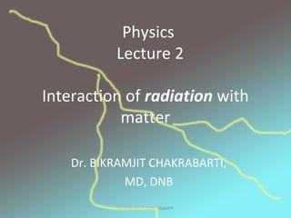 Interaction of radiation with
matter
Dr. BIKRAMJIT CHAKRABARTI,
MD, DNB
Physics
Lecture 2
Dr BIKRAMJIT CHAKRABARTI
 
