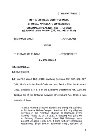 REPORTABLE
IN THE SUPREME COURT OF INDIA
CRIMINAL APPELLATE JURISDICTION
CRIMINAL APPEAL NO. 667 OF 2020
(@ Special Leave Petition (Crl.) No. 2933 of 2020)
BIKRAMJIT SINGH …APPELLANT
Versus
THE STATE OF PUNJAB …RESPONDENT
J U D G M E N T
R.F. Nariman, J.
1. Leave granted.
2. In an F.I.R dated 18.11.2018, involving Sections 302, 307, 452, 427,
341, 34 of the Indian Penal Code read with Section 25 of the Arms Act,
1959, Sections 3, 4, 5, 6 of the Explosive Substances Act, 1908 and
Section 13 of the Unlawful Activities (Prevention) Act, 1967, it was
stated as follows:
“I am a resident of above address and doing the business
of furniture at Nehru Complex, Amritsar. I do my religious
services in the Nirankari Bhawan at Rajasansi every
Sunday. Today, i.e, on 18.11.2018, Satsang was going on
at Satsang Bhawan, where about 200 Satsangis were
present. At about 11.30 a.m., I along with my companion
Gagandeep Singh son of Balwinder Singh, resident of
1
Digitally signed by
Charanjeet kaur
Date: 2020.10.12
17:45:12 IST
Reason:
Signature Not Verified
 