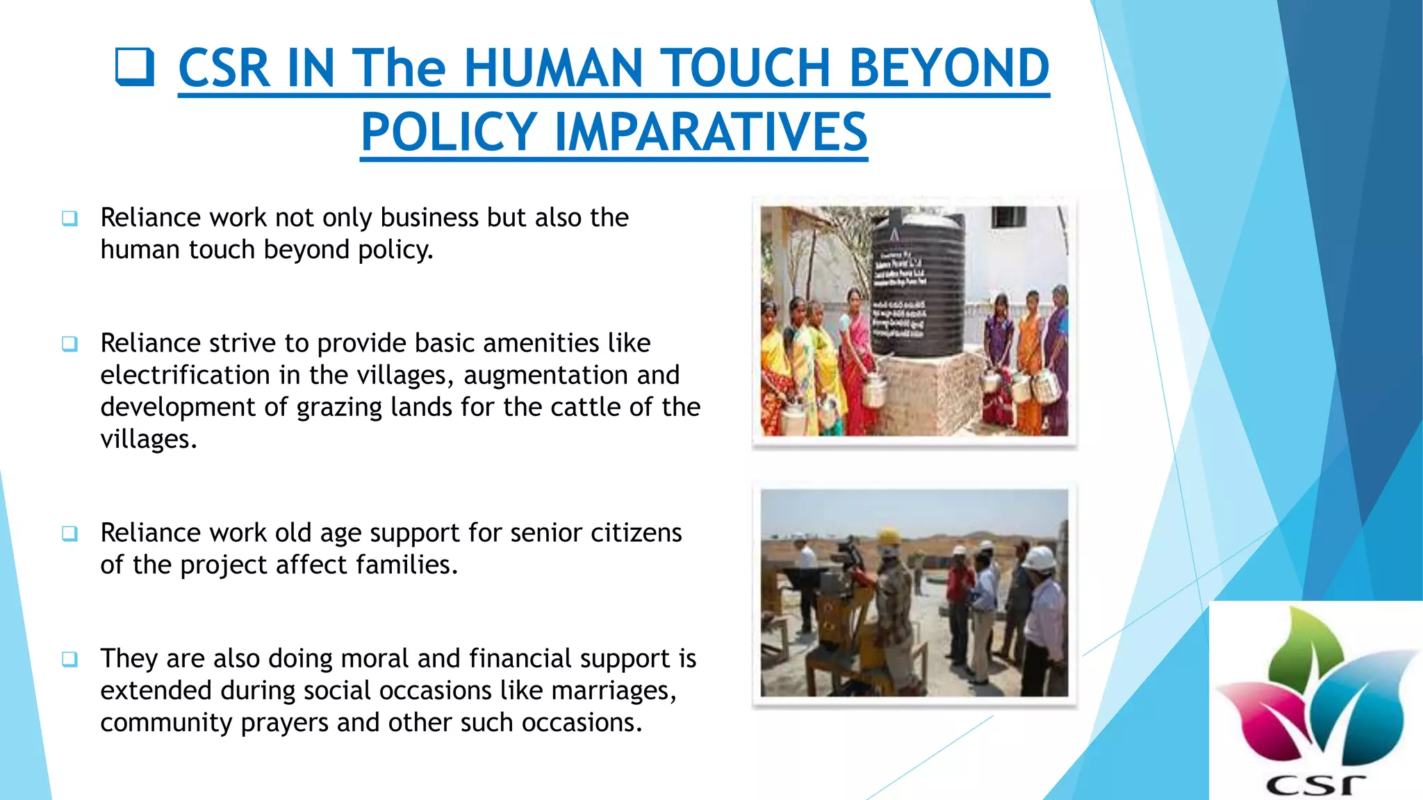  CSR IN The HUMAN TOUCH BEYOND
POLICY IMPARATIVES
 Reliance work not only business but also the
human touch beyond policy.
 Reliance strive to provide basic amenities like
electrification in the villages, augmentation and
development of grazing lands for the cattle of the
villages.
 Reliance work old age support for senior citizens
of the project affect families.
 They are also doing moral and financial support is
extended during social occasions like marriages,
community prayers and other such occasions.
 