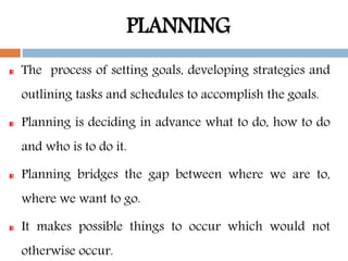 PLANNING
The process of setting goals, developing strategies and
outlining tasks and schedules to accomplish the goals.
Planning is deciding in advance what to do, how to do
and who is to do it.
Planning bridges the gap between where we are to,
where we want to go.
It makes possible things to occur which would not
otherwise occur.
 