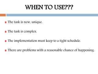 WHEN TO USE???
The task is new, unique.
The task is complex.
The implementation must keep to a tight schedule.
There are problems with a reasonable chance of happening.
 