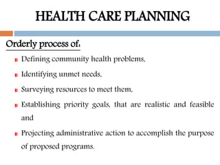 HEALTH CARE PLANNING
Orderly process of:
Defining community health problems,
Identifying unmet needs,
Surveying resources to meet them,
Establishing priority goals, that are realistic and feasible
and
Projecting administrative action to accomplish the purpose
of proposed programs.
 