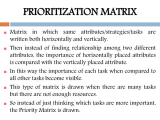 PRIORITIZATION MATRIX
Matrix in which same attributes/strategies/tasks are
written both horizontally and vertically.
Then instead of finding relationship among two different
attributes, the importance of horizontally placed attributes
is compared with the vertically placed attribute.
In this way the importance of each task when compared to
all other tasks become visible.
This type of matrix is drawn when there are many tasks
but there are not enough resources.
So instead of just thinking which tasks are more important,
the Priority Matrix is drawn.
 