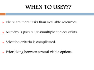 WHEN TO USE???
There are more tasks than available resources.
Numerous possibilities/multiple choices exists.
Selection criteria is complicated.
Prioritizing between several viable options.
 