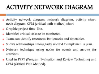 ACTIVITY NETWORK DIAGRAM
Activity network diagram, network diagram, activity chart,
node diagram, CPM (critical path method) chart.
Graphic project time-line.
Identifies critical tasks to be monitored.
Team can identify resources, bottlenecks and timetables.
Shows relationships among tasks needed to implement a plan.
Network technique using nodes for events and arrows for
activities.
Used in PERT (Program Evaluation and Review Technique) and
CPM (Critical Path Method).
 