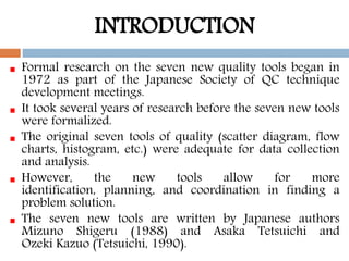 INTRODUCTION
Formal research on the seven new quality tools began in
1972 as part of the Japanese Society of QC technique
development meetings.
It took several years of research before the seven new tools
were formalized.
The original seven tools of quality (scatter diagram, flow
charts, histogram, etc.) were adequate for data collection
and analysis.
However, the new tools allow for more
identification, planning, and coordination in finding a
problem solution.
The seven new tools are written by Japanese authors
Mizuno Shigeru (1988) and Asaka Tetsuichi and
Ozeki Kazuo (Tetsuichi, 1990).
 