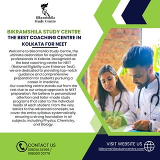 BIKRAMSHILA STUDY CENTRE
BIKRAMSHILA STUDY CENTRE
THE BEST COACHING CENTRE IN
KOLKATA FOR NEET
098314 34766 /
098360 03776
CONTACT US
Welcome to Bikramshila Study Centre, the
ultimate destination for aspiring medical
professionals in Kolkata. Recognized as
the best coaching centre for NEET
(National Eligibility cum Entrance Test),
we are dedicated to providing top-notch
guidance and comprehensive
preparation for students pursuing a
career in medicine.
Our coaching centre stands out from the
rest due to our unique approach to NEET
preparation. We believe in personalized
attention and tailor-made study
programs that cater to the individual
needs of each student. From the very
basics to the advanced concepts, we
cover the entire syllabus systematically,
ensuring a strong foundation in all
subjects, including Physics, Chemistry,
and Biology.
VISIT WEBSITE US
bikramshilastudycentre.com
 